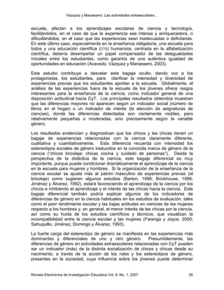 Vázquez y Manassero: Las actividades extraescolares…


escuela, afectan a los aprendizajes escolares de ciencia y tecnología,
facilitándolos, en el caso de que la experiencia sea intensa y enriquecedora, o
dificultándolos, en el caso que las experiencias sean inadecuadas o deficitarias.
En este último caso, especialmente en la enseñanza obligatoria, una escuela para
todos y una educación científica (CTS) humanista, centrada en la alfabetización
científica, debería desempeñar un papel compensador de las desigualdades
iniciales entre los estudiantes, como garantía de una auténtica igualdad de
oportunidades en educación (Acevedo, Vázquez y Manassero, 2003).

Este estudio contribuye a desvelar este bagaje oculto, dando voz a los
protagonistas, los estudiantes, para clarificar la intensidad y diversidad de
experiencias previas que los estudiantes aportan a la escuela. Globalmente, el
análisis de las experiencias fuera de la escuela de los jóvenes ofrece rasgos
interesantes para la enseñanza de la ciencia, como indicador general de una
disposición actitudinal hacia CyT. Los principales resultados obtenidos muestran
que las diferencias mayores no aparecen según un indicador social (número de
libros en el hogar) o un indicador de interés (la elección de asignaturas de
ciencias), donde las diferencias detectadas son ciertamente visibles, pero
relativamente pequeñas o moderadas, sino precisamente según la variable
género.

Los resultados evidencian y diagnostican que los chicos y las chicas tienen un
bagaje de experiencias relacionadas con la ciencia claramente diferente,
cualitativa y cuantitativamente. Esta diferencia recuerda con intensidad los
estereotipos sociales de género traducidos en la conocida marca de género de la
ciencia (“chicos bricolaje; chicas cocina y cuidado de personas”). Desde la
perspectiva de la didáctica de la ciencia, este bagaje diferencial es muy
importante, porque puede condicionar dramáticamente el aprendizaje de la ciencia
en la escuela para mujeres y hombres. Si la organización de la enseñanza de la
ciencia escolar se ajusta más al patrón masculino de experiencias previas (el
bricolaje) como sugieren algunos estudios (Barton, 1998; Brickhouse, 1998;
Jiménez y Álvarez, 1992), estará favoreciendo el aprendizaje de la ciencia por los
chicos e inhibiendo el aprendizaje y el interés de las chicas hacia la ciencia. Este
bagaje diferencial también podría explicar algunos de los indicadores de
diferencias de género en la ciencia habituales en los estudios de evaluación, tales
como el peor rendimiento escolar y las bajas actitudes en ciencias de las mujeres
respecto a los hombres y, en general, el menor interés de las chicas por la ciencia,
así como su huida de los estudios científicos y técnicos, que visualizan la
incompatibilidad entre la ciencia escolar y las mujeres (Farenga y Joyce, 2000;
Sahuquillo, Jiménez, Domingo y Álvarez, 1993).

La fuerte carga del estereotipo de género se manifiesta en las experiencias más
dominantes y diferenciales de uno y otro género.            Presumiblemente, las
diferencias de género en actividades extraescolares relacionadas con CyT pueden
ser un indicador (más) de la distinta socialización de chicos y chicas desde su
nacimiento, a través de la acción de los roles y los estereotipos de género,
presentes en la sociedad, cuya influencia sobre los jóvenes puede determinar


Revista Electrónica de Investigación Educativa Vol. 9, No. 1, 2007               26
 