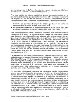 Vázquez y Manassero: Las actividades extraescolares…


experiencias previas de CyT muy diferentes entre chicos y chicas, que debe tener
consecuencias posteriores para el aprendizaje de CyT.

Ante esta realidad de falta de equidad de género, con raíces sociales, en la
enseñanza de la ciencia, que parece favorecer más a los hombres y perjudicar a
las mujeres, la escuela ha de reforzar su función compensadora de las
desigualdades iniciales. Esta función compensadora podría realizarse mediante:

•   Currículos de CyT “amigables” para las chicas, que tengan en cuenta las
    experiencias de las chicas (Rosser, 1997; Smail, 1991).
•   La compensación explícita de aquellas experiencias de las chicas cuyo perfil
    previo sea insuficiente (McCormick, 1994; Rubio, 1991; Willis, 1996).

Este estudio proporciona datos y evidencias suficientes para innovar el currículo
de ciencias en el sentido de ambas vertientes, usando las experiencias previas
para diseñar un currículo científico más adaptado a las experiencias previas, en
general, y más equilibrado según el género, en particular. Una posible línea de
diseño sería desarrollar las experiencias más frecuentes detectadas entre las
chicas, como elementos motivacionales clave, mientras las experiencias
deficitarias deberían guiar la compensación en el desarrollo curricular y las
actividades de aula (seleccionar ejemplos, materiales y elementos motivadores y/o
compensadores) para acoger mejor a las chicas en la clase de ciencias. En ambos
casos, los chicos no sólo no deberían resultar perjudicados, sino que también
podrían beneficiarse, a su vez, compensando sus propios desequilibrios de grupo
en relación con la CyT.

Las experiencias informales extraescolares no sólo pueden constituir un apoyo
inicial extra para el aprendizaje escolar (Lucas, McManus y Thomas; 1986; Tamir,
1990; Rix y McSorley, 1999), sino que también pueden ser un indicador relevante
de la actitud global hacia CyT (una mayor experiencia previa indicaría una mejor
actitud e interés hacia la CyT). La escuela debe interrelacionar ambas vías de
aprendizaje, el informal y el académico, para evitar una desconexión y
compartimentación entre los logros de un contexto y otro o, incluso, los posibles
conflictos entre ambos (Wellington, 1991).

Por otro lado, existen evidencias cada vez mayores de que los contextos que
ofrecen experiencias informales extraescolares contribuyen al aprendizaje de la
ciencia; mejoran el aprendizaje de ésta, tanto en los rasgos más tradicionales de
la ciencia escolar (por ejemplo, el desarrollo y la integración de conceptos, el
trabajo práctico auténtico y amplio, y el acceso a materiales actualizados y a la
gran ciencia), como en las dimensiones más genéricas, básicas, actitudinales y
sociales, tales como el desarrollo personal, la responsabilidad, la socialización y
las actitudes hacia la ciencia escolar, que contribuyen a estimular aprendizajes
posteriores (Braund et al., 2004). La enseñanza formal de la ciencia debería
retomar los aspectos informales, ayudando a complementar, enriquecer y mejorar
la educación científica que se suele ofrecer en las situaciones más formales del
aula (Griffin, 1998; Oliva et al., 2004).


Revista Electrónica de Investigación Educativa Vol. 9, No. 1, 2007              27
 