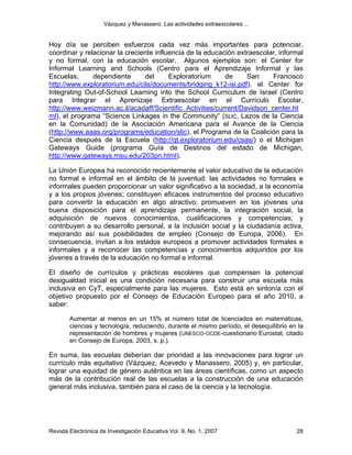 Vázquez y Manassero: Las actividades extraescolares…


Hoy día se perciben esfuerzos cada vez más importantes para potenciar,
coordinar y relacionar la creciente influencia de la educación extraescolar, informal
y no formal, con la educación escolar. Algunos ejemplos son: el Center for
Informal Learning and Schools (Centro para el Aprendizaje Informal y las
Escuelas,      dependiente      del      Exploratorium     de     San     Francisco
http://www.exploratorium.edu/cils/documents/bridging_k12-isi.pdf), el Center for
Integrating Out-of-School Learning into the School Curriculum de Israel (Centro
para Integrar el Aprenizaje Extraescolar en el Currículo Escolar,
http://www.weizmann.ac.il/acadaff/Scientific_Activities/current/Davidson_center.ht
ml), el programa “Science Linkages in the Community” (SLIC, Lazos de la Ciencia
en la Comunidad) de la Asociación Americana para el Avance de la Ciencia
(http://www.aaas.org/programs/education/slic), el Programa de la Coalición para la
Ciencia después de la Escuela (http://qt.exploratorium.edu/csas/) o el Michigan
Gateways Guide (programa Guía de Destinos del estado de Michigan,
http://www.gateways.msu.edu/203pn.html).

La Unión Europea ha reconocido recientemente el valor educativo de la educación
no formal e informal en el ámbito de la juventud: las actividades no formales e
informales pueden proporcionar un valor significativo a la sociedad, a la economía
y a los propios jóvenes; constituyen eficaces instrumentos del proceso educativo
para convertir la educación en algo atractivo; promueven en los jóvenes una
buena disposición para el aprendizaje permanente, la integración social, la
adquisición de nuevos conocimientos, cualificaciones y competencias; y
contribuyen a su desarrollo personal, a la inclusión social y la ciudadanía activa,
mejorando así sus posibilidades de empleo (Consejo de Europa, 2006). En
consecuencia, invitan a los estados europeos a promover actividades formales e
informales y a reconocer las competencias y conocimientos adquiridos por los
jóvenes a través de la educación no formal e informal.

El diseño de currículos y prácticas escolares que compensen la potencial
desigualdad inicial es una condición necesaria para construir una escuela más
inclusiva en CyT, especialmente para las mujeres. Esto está en sintonía con el
objetivo propuesto por el Consejo de Educación Europeo para el año 2010, a
saber:

        Aumentar al menos en un 15% el número total de licenciados en matemáticas,
        ciencias y tecnología, reduciendo, durante el mismo período, el desequilibrio en la
        representación de hombres y mujeres (UNESCO-OCDE-cuestionario Eurostat, citado
        en Consejo de Europa, 2003, s. p.).

En suma, las escuelas deberían dar prioridad a las innovaciones para lograr un
currículo más equitativo (Vázquez, Acevedo y Manassero, 2005) y, en particular,
lograr una equidad de género auténtica en las áreas científicas, como un aspecto
más de la contribución real de las escuelas a la construcción de una educación
general más inclusiva, también para el caso de la ciencia y la tecnología.




Revista Electrónica de Investigación Educativa Vol. 9, No. 1, 2007                      28
 