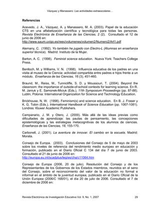 Vázquez y Manassero: Las actividades extraescolares…


Referencias

Acevedo, J. A., Vázquez, A. y Manassero, M. A. (2003). Papel de la educación
CTS en una alfabetización científica y tecnológica para todas las personas.
Revista Electrónica de Enseñanza de las Ciencias, 2 (2). Consultado el 12 de
junio de 2006 en:
http://www.saum.uvigo.es/reec/volumenes/volumen2/Numero2/Art1.pdf

Alemany, C. (1992). Yo también he jugado con Electro-L (Alumnas en enseñanza
superior técnica). Madrid: Instituto de la Mujer.

Barton, A. C. (1998). Feminist science education. Nueva York: Teachers College
Press.

Benlloch, M. y Williams, V. N. (1998). Influencia educativa de los padres en una
visita al museo de la Ciencia: actividad compartida entre padres e hijos frente a un
módulo. Enseñanza de las Ciencias, 16 (3), 451-460.

Braund, M., Reiss, M., Tunnicliffe, S. D. y Moussouri, T. (2004). Beyond the
classroom: the importance of outside-of-school contexts for learning science. En R.
M. Janiuk y E. Samonek-Miciuk (Eds.), 11th Symposium Proceedings (pp. 87-88).
Lublin, Polonia: International Organization for Science and Technology Education.

Brickhouse, N. W. (1998). Feminism(s) and science education. En B. J. Fraser y
K. G. Tobin (Eds.), International Handbook of Science Education (pp. 1067-1081).
Londres: Kluwer Academic Publishers.

Campanario, J. M. y Otero, J. (2000). Más allá de las ideas previas como
dificultades de aprendizaje: las pautas de pensamiento, las concepciones
epistemológicas y las estrategias metacognitivas de los alumnos de ciencias.
Enseñanza de las Ciencias, 18, 155-170.

Carbonell, J. (2001). La aventura de innovar. El cambio en la escuela. Madrid:
Morata.

Consejo de Europa. (2003). Conclusiones del Consejo de 5 de mayo de 2003
sobre los niveles de referencia del rendimiento medio europeo en educación y
formación, publicado en el Diario Oficial C 134 del día 7 de junio de 2003.
Consultado el 21 de junio de 2006 en:
http://europa.eu.int/scadplus/leg/es/cha/c11064.htm

Consejo de Europa (2006, 20 de julio). Resolución del Consejo y de los
Representantes de los Gobiernos de los Estados miembros, reunidos en el seno
del Consejo, sobre el reconocimiento del valor de la educación no formal e
informal en el ámbito de la juventud europea, publicado en el Diario Oficial de la
Unión Europea (2006/C 168/01), el día 20 de julio de 2006. Consultado el 7 de
diciembre de 2006 en:



Revista Electrónica de Investigación Educativa Vol. 9, No. 1, 2007               29
 