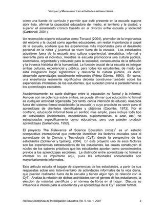 Vázquez y Manassero: Las actividades extraescolares…


como una fuente de currículo y permitir que esté presente en la escuela supone
abrir ésta, afirmar la capacidad educadora del medio, el territorio y la ciudad, y
superar el aislamiento crónico basado en el divorcio entre escuela y sociedad
(Carbonell, 2001).

Un reconocido experto educativo como Tonucci (2004), promotor de la importancia
del entorno y la ciudad como agentes educadores, sin restar importancia al papel
de la escuela, sostiene que las experiencias más importantes para el desarrollo
personal en la niñez y juventud se viven fuera de la escuela. Los estudiantes
adquieren fuera de la escuela una cultura experiencial, anecdótica, informal y
relevante para el individuo, mientras la escuela promociona una cultura pública,
sistemática, organizada y relevante para la sociedad, consecuencia de la reflexión
y la travesía histórica de la humanidad. La función crucial de la escuela es integrar
ambas culturas, experiencial y pública, para todos los estudiantes, de modo que
esta integración haga significativa y relevante la cultura pública, es decir,
desarrolle aprendizajes socialmente relevantes (Pérez Gómez, 1993). En suma,
una enseñanza realmente significativa debería construirse también sobre las
experiencias informales de los estudiantes, que suceden previa o paralelamente a
los aprendizajes escolares.

Académicamente, se suele distinguir entre la educación no formal y la informal.
Aunque aún se polemiza sobre ambas, se puede afirmar que educación no formal
es cualquier actividad organizada (por tanto, con la intención de educar), realizada
fuera del sistema formal establecido (la escuela) y cuyo propósito es servir para el
aprendizaje de clientelas identificables y objetivas (Coombs, 1973). Por el
contrario, educación informal tiene un sentido más amplio, pues incluye todo tipo
de actividades (incidentales, espontáneas, suplementarias, al azar, etc.) no
estructuradas específicamente como educativas, pero que pueden producir
aprendizajes (Sarramona, 1992).

El proyecto The Relevance of Science Education (ROSE) 1 es un estudio
comparativo internacional que pretende identificar los factores cruciales para el
aprendizaje de la Ciencia y Tecnología (CyT), desde la perspectiva de los
estudiantes (Schreiner y Sjøberg, 2004). En este proyecto uno de esos factores
son las experiencias extraescolares de los estudiantes, las cuales constituyen el
núcleo de los saberes prácticos que los estudiantes aportan como conocimientos
previos a los aprendizajes escolares. La distinción entre aprendizaje no formal e
informal no es importante aquí, pues las actividades consideradas son
mayoritariamente informales.

Este artículo estudia el bagaje de experiencias de los estudiantes, a partir de sus
respuestas sobre una lista-inventario de actividades informales de la vida diaria,
que pueden realizarse fuera de la escuela y tienen algún tipo de relación con la
CyT. Analiza la relación de dichas actividades con el género de los estudiantes, la
elección de materias científicas o el número de libros en el hogar. Discute su
influencia e interés para la enseñanza y el aprendizaje de la CyT escolar formal.



Revista Electrónica de Investigación Educativa Vol. 9, No. 1, 2007                 3
 