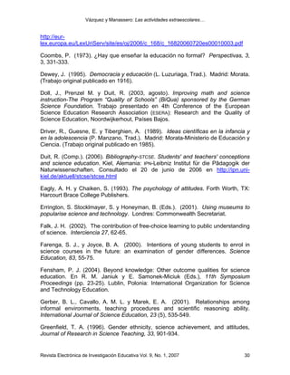 Vázquez y Manassero: Las actividades extraescolares…


http://eur-
lex.europa.eu/LexUriServ/site/es/oj/2006/c_168/c_16820060720es00010003.pdf

Coombs, P. (1973). ¿Hay que enseñar la educación no formal? Perspectivas, 3,
3, 331-333.

Dewey, J. (1995). Democracia y educación (L. Luzuriaga, Trad.). Madrid: Morata.
(Trabajo original publicado en 1916).

Doll, J., Prenzel M. y Duit, R. (2003, agosto). Improving math and science
instruction-The Program “Quality of Schools” (BiQua) sponsored by the German
Science Foundation. Trabajo presentado en 4th Conference of the European
Science Education Research Association (ESERA): Research and the Quality of
Science Education, Noordwijkerhout, Países Bajos.

Driver, R., Guesne, E. y Tiberghien, A. (1989). Ideas científicas en la infancia y
en la adolescencia (P. Manzano, Trad.). Madrid: Morata-Ministerio de Educación y
Ciencia. (Trabajo original publicado en 1985).

Duit, R. (Comp.). (2006). Bibliography-STCSE. Students' and teachers' conceptions
and science education. Kiel, Alemania: IPN-Leibniz Institut für die Pãdagogik der
Naturwissenschaften. Consultado el 20 de junio de 2006 en http://ipn.uni-
kiel.de/aktuell/stcse/stcse.html

Eagly, A. H. y Chaiken, S. (1993). The psychology of attitudes. Forth Worth, TX:
Harcourt Brace College Publishers.

Errington, S. Stocklmayer, S. y Honeyman, B. (Eds.). (2001). Using museums to
popularise science and technology. Londres: Commonwealth Secretariat.

Falk, J. H. (2002). The contribution of free-choice learning to public understanding
of science. Interciencia 27, 62-65.

Farenga, S. J., y Joyce, B. A. (2000). Intentions of young students to enrol in
science courses in the future: an examination of gender differences. Science
Education, 83, 55-75.

Fensham, P. J. (2004). Beyond knowledge: Other outcome qualities for science
education. En R. M. Janiuk y E. Samonek-Miciuk (Eds.), 11th Symposium
Proceedings (pp. 23-25). Lublin, Polonia: International Organization for Science
and Technology Education.

Gerber, B. L., Cavallo, A. M. L. y Marek, E. A. (2001). Relationships among
informal environments, teaching procedures and scientific reasoning ability.
International Journal of Science Education, 23 (5), 535-549.

Greenfield, T. A. (1996). Gender ethnicity, science achievement, and attitudes,
Journal of Research in Science Teaching, 33, 901-934.


Revista Electrónica de Investigación Educativa Vol. 9, No. 1, 2007               30
 