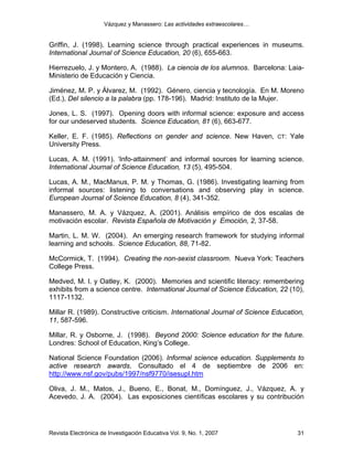 Vázquez y Manassero: Las actividades extraescolares…


Griffin, J. (1998). Learning science through practical experiences in museums.
International Journal of Science Education, 20 (6), 655-663.

Hierrezuelo, J. y Montero, A. (1988). La ciencia de los alumnos. Barcelona: Laia-
Ministerio de Educación y Ciencia.

Jiménez, M. P. y Álvarez, M. (1992). Género, ciencia y tecnología. En M. Moreno
(Ed.), Del silencio a la palabra (pp. 178-196). Madrid: Instituto de la Mujer.

Jones, L. S. (1997). Opening doors with informal science: exposure and access
for our undeserved students. Science Education, 81 (6), 663-677.

Keller, E. F. (1985). Reflections on gender and science. New Haven,         CT:   Yale
University Press.

Lucas, A. M. (1991). ‘Info-attainment’ and informal sources for learning science.
International Journal of Science Education, 13 (5), 495-504.

Lucas, A. M., MacManus, P. M. y Thomas, G. (1986). Investigating learning from
informal sources: listening to conversations and observing play in science.
European Journal of Science Education, 8 (4), 341-352.

Manassero, M. A. y Vázquez, A. (2001). Análisis empírico de dos escalas de
motivación escolar. Revista Española de Motivación y Emoción, 2, 37-58.

Martin, L. M. W. (2004). An emerging research framework for studying informal
learning and schools. Science Education, 88, 71-82.

McCormick, T. (1994). Creating the non-sexist classroom. Nueva York: Teachers
College Press.

Medved, M. I. y Oatley, K. (2000). Memories and scientific literacy: remembering
exhibits from a science centre. International Journal of Science Education, 22 (10),
1117-1132.

Millar R. (1989). Constructive criticism. International Journal of Science Education,
11, 587-596.

Millar, R. y Osborne, J. (1998). Beyond 2000: Science education for the future.
Londres: School of Education, King’s College.

National Science Foundation (2006). Informal science education. Supplements to
active research awards. Consultado el 4 de septiembre de 2006 en:
http://www.nsf.gov/pubs/1997/nsf9770/isesupl.htm

Oliva, J. M., Matos, J., Bueno, E., Bonat, M., Domínguez, J., Vázquez, A. y
Acevedo, J. A. (2004). Las exposiciones científicas escolares y su contribución




Revista Electrónica de Investigación Educativa Vol. 9, No. 1, 2007                  31
 
