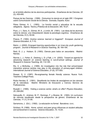 Vázquez y Manassero: Las actividades extraescolares…


en el ámbito afectivo de los alumnos participantes. Enseñanza de las Ciencias, 22
(3), 435-440.

Parque de las Ciencias. (1999). Comunicar la ciencia en el siglo XXI. I Congreso
sobre Comunicación Social de la Ciencia. Granada, España: Autor.

Pérez Gómez, A. I. (1993). La función social y educativa de la escuela
obligatoria. Signos. Teoría y Práctica de la Educación, 8/9, 16-27.

Pozo, J. I., Sanz, A., Gómez, M. A., y Limón, M. (1991). Las ideas de los alumnos
sobre la ciencia: una interpretación desde la psicología cognitiva. Enseñanza de
las Ciencias, 9 (1), 83-94.

Preece, P. (1984). Intuitive science: learned or triggered? European Journal of
Science Education, 6, 7-10.

Rahm, J. (2002). Emergent learning opportunities in an inner-city youth gardening
program. Journal of Research in Science Teaching, 39, 164-184.

Reid, D. J. y Hodson, D. (1993). Ciencia para todos en secundaria. Madrid:
Narcea.

Rennie, L. J., Feher, E., Dierking, L. D. y Falk, J. H. (2003). Toward an agenda for
advancing research on science learning in out-of-school settings. Journal of
Research in Science Teaching, 40, 112-120.

Rix, C. y McSorley, J. (1999). An investigation into the role that school-based
interactive science centres may play in the education of primary-aged children.
International Journal of Science Education, 21 (6), 577-593.

Rosser, S. V. (1997). Re-engineering female friendly science. Nueva York:
Teachers College Press.

Rubio Herráez, E. (1991). Desafiando los límites de sexo/género en las ciencias
de la naturaleza. Madrid: Ministerio de Educación y Ciencia, Servicio de
Publicaciones.

Russell, I. (1990). Visiting a science centre: what's on offer? Physics Education,
25, 258-262.

Sahuquillo, E., Jiménez, M. P., Domingo, F. y Álvarez, M. (1993). Un currículum
de ciencias equilibrado desde la perspectiva de género. Enseñanza de las
Ciencias, 11 (1), 51-58.

Sarramona, J. (Ed.). (1992). La educación no formal. Barcelona: CEAC.

Schibeci, R. (1989). Home, school, and peer group influences on student attitudes
and achievement in science. Science Education, 73, 13-24.



Revista Electrónica de Investigación Educativa Vol. 9, No. 1, 2007               32
 