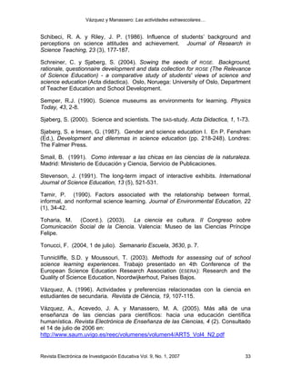 Vázquez y Manassero: Las actividades extraescolares…


Schibeci, R. A. y Riley, J. P. (1986). Influence of students’ background and
perceptions on science attitudes and achievement. Journal of Research in
Science Teaching, 23 (3), 177-187.

Schreiner, C. y Sjøberg, S. (2004). Sowing the seeds of ROSE. Background,
rationale, questionnaire development and data collection for ROSE (The Relevance
of Science Education) - a comparative study of students' views of science and
science education (Acta didactica). Oslo, Noruega: University of Oslo, Department
of Teacher Education and School Development.

Semper, R.J. (1990). Science museums as environments for learning. Physics
Today, 43, 2-8.

Sjøberg, S. (2000). Science and scientists. The SAS-study. Acta Didactica, 1, 1-73.

Sjøberg, S. e Imsen, G. (1987). Gender and science education I. En P. Fensham
(Ed.), Development and dilemmas in science education (pp. 218-248). Londres:
The Falmer Press.

Smail, B. (1991). Como interesar a las chicas en las ciencias de la naturaleza.
Madrid: Ministerio de Educación y Ciencia, Servicio de Publicaciones.

Stevenson, J. (1991). The long-term impact of interactive exhibits. International
Journal of Science Education, 13 (5), 521-531.

Tamir, P. (1990). Factors associated with the relationship between formal,
informal, and nonformal science learning. Journal of Environmental Education, 22
(1), 34-42.

Toharia, M.  (Coord.). (2003). La ciencia es cultura. II Congreso sobre
Comunicación Social de la Ciencia. Valencia: Museo de las Ciencias Príncipe
Felipe.

Tonucci, F. (2004, 1 de julio). Semanario Escuela, 3630, p. 7.

Tunnicliffe, S.D. y Moussouri, T. (2003). Methods for assessing out of school
science learning experiences. Trabajo presentado en 4th Conference of the
European Science Education Research Association (ESERA): Research and the
Quality of Science Education, Noordwijkerhout, Países Bajos.

Vázquez, A. (1996). Actividades y preferencias relacionadas con la ciencia en
estudiantes de secundaria. Revista de Ciència, 19, 107-115.

Vázquez, A., Acevedo, J. A. y Manassero, M. A. (2005). Más allá de una
enseñanza de las ciencias para científicos: hacia una educación científica
humanística. Revista Electrónica de Enseñanza de las Ciencias, 4 (2). Consultado
el 14 de julio de 2006 en:
http://www.saum.uvigo.es/reec/volumenes/volumen4/ART5_Vol4_N2.pdf


Revista Electrónica de Investigación Educativa Vol. 9, No. 1, 2007               33
 