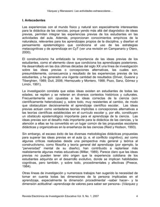 Vázquez y Manassero: Las actividades extraescolares…


I. Antecedentes

Las experiencias con el mundo físico y natural son especialmente interesantes
para la didáctica de las ciencias, porque yendo más allá del diagnóstico de ideas
previas, permiten integrar las experiencias previas de los estudiantes en las
actividades del aula. Además, proporcionan conocimientos empíricos de la
naturaleza, relevantes para los aprendizajes propios de la disciplina, y diseñan el
pensamiento epistemológico que condiciona el uso de las estrategias
metacognitivas y de aprendizaje en CyT (ver una revisión en Campanario y Otero,
2000).

El constructivismo ha enfatizado la importancia de las ideas previas de los
estudiantes, como el elemento clave que condiciona los aprendizajes posteriores.
Ha desarrollado en las dos últimas décadas del siglo XX una línea de investigación
sobre las ideas previas o concepciones alternativas, las cuales son,
presumiblemente, consecuencia y resultado de las experiencias previas de los
estudiantes, y ha generado una ingente cantidad de resultados (Driver, Guesne y
Tiberghien, 1989; Duit, 2006; Hierrezuelo y Montero, 1988; Pozo, Sanz, Gómez y
Limón, 1991).

La investigación constata que estas ideas existen en estudiantes de todas las
edades; se repiten y se reiteran en diversos contextos históricos y culturales.
Frecuentemente son opuestas a las ideas correctas de la ciencia (son
científicamente heterodoxas) y, sobre todo, muy resistentes al cambio, de modo
que obstaculizan decisivamente el aprendizaje científico escolar. Las ideas
previas actúan como verdaderas teorías implícitas o concepciones alternativas a
las teorías científicas establecidas en el currículo escolar y, por ello, constituyen
un obstáculo epistemológico importante para el aprendizaje de la ciencia. Las
ideas previas son el desafío más importante para la didáctica de las ciencias, y la
atención a ellas se ha convertido en un lugar común de las propuestas escolares
didácticas y organizativas en la enseñanza de las ciencias (Reid y Hodson, 1993).

Sin embargo, el escaso éxito de las diversas metodologías didácticas propuestas
para superar las ideas previas en el aula (p. e. el conflicto cognitivo), así como
algunas críticas realizadas desde una perspectiva más general y teórica al
constructivismo, como filosofía y teoría general del aprendizaje (por ejemplo, la
“perversidad” mental de su diseño), han contribuido a replantear más
realistamente algunas metas educativas (Millar, 1989). Parece claro que las ideas
previas no pueden tener otro origen que la experiencia cotidiana de los
estudiantes adquirida en el desarrollo evolutivo, donde se implican habilidades
cognitivas, pero también, y sobre todo, procedimentales y afectivas (Preece,
1984).

Otras líneas de investigación y numerosos trabajos han sugerido la necesidad de
tomar en cuenta todas las dimensiones de la persona implicadas en el
aprendizaje, especialmente la dimensión procedimental –saber hacer– y la
dimensión actitudinal –aprendizaje de valores para saber ser persona– (Vázquez y


Revista Electrónica de Investigación Educativa Vol. 9, No. 1, 2007                 4
 