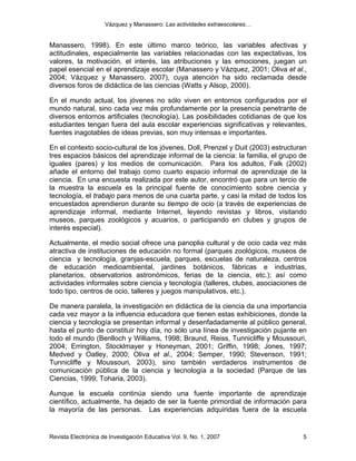 Vázquez y Manassero: Las actividades extraescolares…


Manassero, 1998). En este último marco teórico, las variables afectivas y
actitudinales, especialmente las variables relacionadas con las expectativas, los
valores, la motivación, el interés, las atribuciones y las emociones, juegan un
papel esencial en el aprendizaje escolar (Manassero y Vázquez, 2001; Oliva et al.,
2004; Vázquez y Manassero, 2007), cuya atención ha sido reclamada desde
diversos foros de didáctica de las ciencias (Watts y Alsop, 2000).

En el mundo actual, los jóvenes no sólo viven en entornos configurados por el
mundo natural, sino cada vez más profundamente por la presencia penetrante de
diversos entornos artificiales (tecnología). Las posibilidades cotidianas de que los
estudiantes tengan fuera del aula escolar experiencias significativas y relevantes,
fuentes inagotables de ideas previas, son muy intensas e importantes.

En el contexto socio-cultural de los jóvenes, Doll, Prenzel y Duit (2003) estructuran
tres espacios básicos del aprendizaje informal de la ciencia: la familia, el grupo de
iguales (pares) y los medios de comunicación. Para los adultos, Falk (2002)
añade el entorno del trabajo como cuarto espacio informal de aprendizaje de la
ciencia. En una encuesta realizada por este autor, encontró que para un tercio de
la muestra la escuela es la principal fuente de conocimiento sobre ciencia y
tecnología, el trabajo para menos de una cuarta parte, y casi la mitad de todos los
encuestados aprendieron durante su tiempo de ocio (a través de experiencias de
aprendizaje informal, mediante Internet, leyendo revistas y libros, visitando
museos, parques zoológicos y acuarios, o participando en clubes y grupos de
interés especial).

Actualmente, el medio social ofrece una panoplia cultural y de ocio cada vez más
atractiva de instituciones de educación no formal (parques zoológicos, museos de
ciencia y tecnología, granjas-escuela, parques, escuelas de naturaleza, centros
de educación medioambiental, jardines botánicos, fábricas e industrias,
planetarios, observatorios astronómicos, ferias de la ciencia, etc.); así como
actividades informales sobre ciencia y tecnología (talleres, clubes, asociaciones de
todo tipo, centros de ocio, talleres y juegos manipulativos, etc.).

De manera paralela, la investigación en didáctica de la ciencia da una importancia
cada vez mayor a la influencia educadora que tienen estas exhibiciones, donde la
ciencia y tecnología se presentan informal y desenfadadamente al público general,
hasta el punto de constituir hoy día, no sólo una línea de investigación pujante en
todo el mundo (Benlloch y Williams, 1998; Braund, Reiss, Tunnicliffe y Moussouri,
2004; Errington, Stocklmayer y Honeyman, 2001; Griffin, 1998; Jones, 1997;
Medved y Oatley, 2000; Oliva et al., 2004; Semper, 1990; Stevenson, 1991;
Tunnicliffe y Moussouri, 2003), sino también verdaderos instrumentos de
comunicación pública de la ciencia y tecnología a la sociedad (Parque de las
Ciencias, 1999; Toharia, 2003).

Aunque la escuela continúa siendo una fuente importante de aprendizaje
científico, actualmente, ha dejado de ser la fuente primordial de información para
la mayoría de las personas. Las experiencias adquiridas fuera de la escuela


Revista Electrónica de Investigación Educativa Vol. 9, No. 1, 2007                 5
 