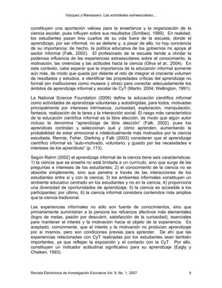 Vázquez y Manassero: Las actividades extraescolares…


constituyen una aportación valiosa para la enseñanza y la organización de la
ciencia escolar, pues influyen sobre sus resultados (Schibeci, 1989). En realidad,
los estudiantes pasan tres cuartos de su vida fuera de la escuela, donde el
aprendizaje, por ser informal, no se detiene y, a pesar de ello, no hay conciencia
de su importancia; de hecho, la política educativa de los gobiernos no apoya al
sector informal (Falk, 2002). El profesorado de la escuela tiende a olvidar la
poderosa influencia de las experiencias extraescolares sobre el conocimiento, la
motivación, las creencias y las actitudes hacia la ciencia (Oliva et al., 2004). En
este contexto, cabe esperar que la importancia de la educación informal aumente
aún más, de modo que queda por delante el reto de integrar el creciente volumen
de resultados y estudios, e identificar las propiedades críticas del aprendizaje no
formal (en instituciones como museos y otras) para conectar adecuadamente los
ámbitos de aprendizaje informal y escolar de CyT (Martin, 2004; Wellington, 1991).

La National Science Foundation (2006) define la educación científica informal
como actividades de aprendizaje voluntarias y autodirigidas, para todos; motivadas
principalmente por intereses intrínsecos, curiosidad, exploración, manipulación,
fantasía, realización de la tarea y la interacción social. El rasgo más característico
de la educación científica informal es la libre elección, de modo que algún autor
incluso la denomina “aprendizaje de libre elección” (Falk, 2002), pues los
aprendices controlan y seleccionan qué y cómo aprenden, aumentando la
probabilidad de estar emocional e intelectualmente más motivados por la ciencia
estudiada. Rennie, Feher, Dierking y Falk (2003) consideran que el aprendizaje
científico informal es “auto-motivado, voluntario, y guiado por las necesidades e
intereses de los aprendices” (p. 113).

Según Rahm (2002) el aprendizaje informal de la ciencia tiene seis características:
1) la ciencia que se enseña no está limitada a un currículo, sino que surge de las
preguntas e intereses de los estudiantes; 2) el conocimiento de la ciencia no se
absorbe simplemente, sino que penetra a través de las interacciones de los
estudiantes entre sí y con la ciencia; 3) los ambientes informales constituyen un
ambiente educativo centrado en los estudiantes y no en la ciencia; 4) proporciona
una diversidad de oportunidades de aprendizaje; 5) la ciencia es accesible a los
participantes; por último, 6) la ciencia informal considera contenidos más amplios
que la ciencia tradicional.

Las experiencias informales no sólo son fuente de conocimientos, sino que
primariamente suministran a la persona los refuerzos afectivos más elementales
(logro de metas, pasión por descubrir, satisfacción de la curiosidad), esenciales
para mantener el interés y la motivación hacia el objeto de la experiencia. Es
aceptado, comúnmente, que el interés y la motivación no producen aprendizaje
por sí mismos, pero son condiciones previas para aprender. De ahí que las
experiencias relacionadas con CyT realizadas por los estudiantes sean también
importantes, ya que reflejan la exposición y el contacto con la CyT. Por ello,
constituyen un indicador actitudinal significativo para su aprendizaje (Eagly y
Chaiken, 1993).



Revista Electrónica de Investigación Educativa Vol. 9, No. 1, 2007                  6
 