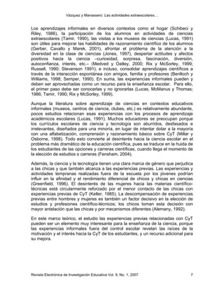 Vázquez y Manassero: Las actividades extraescolares…


Los aprendizajes informales en diversos contextos como el hogar (Schibeci y
Riley, 1986), la participación de los alumnos en actividades de ciencias
extraescolares (Tamir, 1990), las visitas a los museos de ciencias (Lucas, 1991)
son útiles para mejorar las habilidades de razonamiento científico de los alumnos
(Gerber, Cavallo y Marek, 2001), afrontar el problema de la atención a la
diversidad en la clase de ciencias (Jones, 1997), despertar actitudes y afectos
positivos hacia la ciencia –curiosidad, sorpresa, fascinación, diversión,
autoconfianza, interés, etc.– (Medved y Oatley, 2000; Rix y McSorley, 1999;
Russell, 1990; Stevenson 1991); e incluso, consolidar aprendizajes científicos a
través de la interacción espontánea con amigos, familia y profesores (Benlloch y
Williams, 1998; Semper, 1990). En suma, las experiencias informales pueden y
deben ser aprovechadas como un recurso para la enseñanza escolar. Para ello,
el primer paso debe ser conocerlas y no ignorarlas (Lucas, McManus y Thomas;
1986; Tamir, 1990; Rix y McSorley, 1999).

Aunque la literatura sobre aprendizaje de ciencias en contextos educativos
informales (museos, centros de ciencia, clubes, etc.) es relativamente abundante,
pocos estudios relacionan esas experiencias con los procesos de aprendizaje
académicos escolares (Lucas, 1991). Muchos educadores se preocupan porque
los currículos escolares de ciencia y tecnología son aburridos, desfasados e
irrelevantes, diseñados para una minoría, en lugar de intentar dotar a la mayoría
con una alfabetización, comprensión y razonamiento básico sobre CyT (Millar y
Osborne, 1998). Todo esto convierte al desinterés hacia la ciencia escolar en el
problema más dramático de la educación científica, pues se traduce en la huida de
los estudiantes de las opciones y carreras científicas, cuando llega el momento de
la elección de estudios o carreras (Fensham, 2004).

Además, la ciencia y la tecnología tienen una clara marca de género que perjudica
a las chicas y que también alcanza a las experiencias previas. Las experiencias y
actividades tempranas realizadas fuera de la escuela por los jóvenes podrían
influir en la afinidad y el rendimiento diferencial de chicos y chicas en ciencias
(Greenfield, 1996). El desinterés de las mujeres hacia las materias científico-
técnicas está circularmente reforzado por el menor contacto de las chicas con
experiencias previas de CyT (Keller, 1985). La descompensación de experiencias
previas entre hombres y mujeres es también un factor decisivo en la elección de
estudios y profesiones científico-técnicos; los chicos toman esta decisión con
mayor antelación que las chicas y por mecanismos diferentes (Alemany, 1992).

En este marco teórico, el estudio las experiencias previas relacionadas con CyT
pueden ser un elemento muy interesante para la enseñanza de la ciencia, porque
las experiencias informales fuera del control escolar revelan las raíces de la
motivación y el interés hacia la CyT de los estudiantes, y un recurso adicional para
su mejora.




Revista Electrónica de Investigación Educativa Vol. 9, No. 1, 2007                7
 