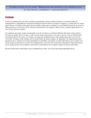 © 2 0 0 9 I S A C A . T o d o s l o s d e r e c h o s r e s e r v a d o s .
Computación en la nube: Beneficios de negocio con perspectivas
de seguridad, gobierno y aseguramiento
11
Conclusión
Si bien la computación en la nube sin dudas está destinada a proveer muchos beneficios, los profesionales de
aseguramiento y seguridad de la información deberían realizar análisis de impacto al negocio y evaluaciones de riesgos
para informar a los líderes del negocio de los posibles riesgos para su empresa. Las actividades de gestión de riesgos se
deben gerenciar a través del ciclo de vida de la información y los riesgos se deben volver a evaluar regularmente o en
caso de que ocurra un cambio.
Las empresas que hayan estado considerando el uso de la nube en su ambiente deberían determinar cuáles ahorros
de costos les puede ofrecer la nube y cuáles son los riesgos adicionales en los que se incurre. Una vez identificados
los posibles ahorros de costos y los riesgos, las empresas entenderán mejor cómo pueden aprovechar los servicios
en la nube. El negocio debe trabajar con los profesionales de asuntos legales, de seguridad y de aseguramiento para
garantizar que se alcancen los niveles apropiados de seguridad y privacidad. La nube representa un gran cambio en la
forma en que se utilizarán los recursos de computación y, como tal, será una iniciativa de gobierno importante dentro
de las organizaciones que la adopten, requiriendo la participación de un amplio conjunto de partes interesadas.
Recursos adicionales relacionados con la computación en nube: www.isaca.org/cloudcomputingresources
 