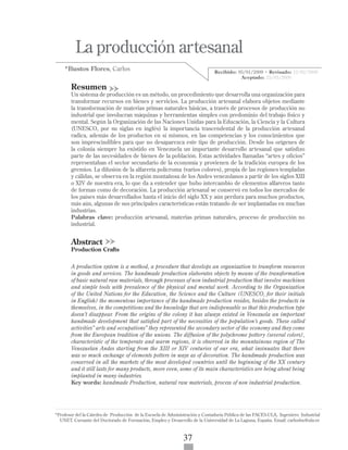 ISSN 1317-8822 •Año 8 • N° 1 • Enero - Junio 2009 • Pg:37-52
La producción artesanal • Bustos Flores, Carlos
visión
gerencial
37
	 La producción artesanal
*Bustos Flores, Carlos
Resumen
Un sistema de producción es un método, un procedimiento que desarrolla una organización para
transformar recursos en bienes y servicios. La producción artesanal elabora objetos mediante
la transformación de materias primas naturales básicas, a través de procesos de producción no
industrial que involucran máquinas y herramientas simples con predominio del trabajo físico y
mental. Según la Organización de las Naciones Unidas para la Educación, la Ciencia y la Cultura
(UNESCO, por su siglas en inglés) la importancia trascendental de la producción artesanal
radica, además de los productos en sí mismos, en las competencias y los conocimientos que
son imprescindibles para que no desaparezca este tipo de producción. Desde los orígenes de
la colonia siempre ha existido en Venezuela un importante desarrollo artesanal que satisfizo
parte de las necesidades de bienes de la población. Estas actividades llamadas “artes y oficios”
representaban el sector secundario de la economía y provienen de la tradición europea de los
gremios. La difusión de la alfarería polícroma (varios colores), propia de las regiones templadas
y cálidas, se observa en la región montañosa de los Andes venezolanos a partir de los siglos XIII
o XIV de nuestra era, lo que da a entender que hubo intercambio de elementos alfareros tanto
de formas como de decoración. La producción artesanal se conservó en todos los mercados de
los países más desarrollados hasta el inicio del siglo XX y aún perdura para muchos productos,
más aún, algunas de sus principales características están tratando de ser implantadas en muchas
industrias.
Palabras clave: producción artesanal, materias primas naturales, proceso de producción no
industrial.
Abstract
Production Crafts
A production system is a method, a procedure that develops an organization to transform resources
in goods and services. The handmade production elaborates objects by means of the transformation
of basic natural raw materials, through processes of non industrial production that involve machines
and simple tools with prevalence of the physical and mental work. According to the Organization
of the United Nations for the Education, the Science and the Culture (UNESCO, for their initials
in English) the momentous importance of the handmade production resides, besides the products in
themselves, in the competitions and the knowledge that are indispensable so that this production type
doesn’t disappear. From the origins of the colony it has always existed in Venezuela an important
handmade development that satisfied part of the necessities of the population’s goods. These called
activities” arts and occupations” they represented the secondary sector of the economy and they come
from the European tradition of the unions. The diffusion of the polychrome pottery (several colors),
characteristic of the temperate and warm regions, it is observed in the mountainous region of The
Venezuelan Andes starting from the XIII or XIV centuries of our era, what insinuates that there
was so much exchange of elements potters in ways as of decoration. The handmade production was
conserved in all the markets of the most developed countries until the beginning of the XX century
and it still lasts for many products, more even, some of its main characteristics are being about being
implanted in many industries.
Key words: handmade Production, natural raw materials, process of non industrial production.
Recibido: 05/01/2009 • Revisado: 12/02/2009
Aceptado: 25/03/2009
*Profesor del la Cátedra de Producción de la Escuela de Administración y Contaduría Pública de las FACES-ULA, Ingeniero Industrial
UNET. Cursante del Doctorado de Formación, Empleo y Desarrollo de la Universidad de La Laguna, España. Email: carlosbu@ula.ve
 