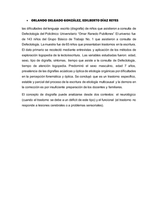  ORLANDO DELGADO GONZÁLEZ, EDILBERTO DÍAZ REYES
las dificultades del lenguaje escrito (disgrafía) de niños que asistieron a consulta de
Defectología del Policlínico Universitario “Omar Ranedo Pubillones” El universo fue
de 143 niños del Grupo Básico de Trabajo No. 1 que asistieron a consulta de
Defectología. La muestra fue de 65 niños que presentaban trastornos en la escritura.
El dato primario se recolectó mediante entrevistas y aplicación de los métodos de
exploración logopedia de la lecto/escritura. Las variables estudiadas fueron: edad,
sexo, tipo de digrafía, síntomas, tiempo que asiste a la consulta de Defectología,
tiempo de atención logopedia. Predominó el sexo masculino, edad 7 años,
prevalencia de las digrafías acústicas y óptica de etiología orgánicas por dificultades
en la percepción fonemática y óptica. Se concluyó que es un trastorno específico,
estable y parcial del proceso de la escritura de etiología multicausal y la demora en
la corrección es por insuficiente preparación de los docentes y familiares.
El concepto de disgrafía puede analizarse desde dos contextos: el neurológico
(cuando el trastorno se debe a un déficit de este tipo) y el funcional (el trastorno no
responde a lesiones cerebrales o a problemas sensoriales).