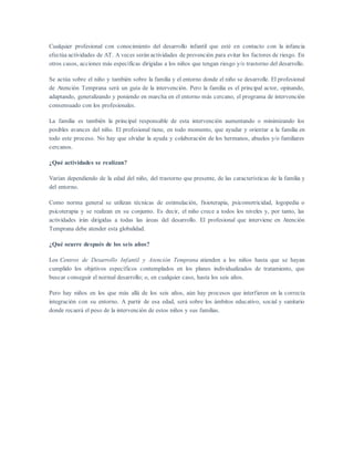 Cualquier profesional con conocimiento del desarrollo infantil que esté en contacto con la infancia
efectúa actividades de AT. A veces serán actividades de prevención para evitar los factores de riesgo. En
otros casos, acciones más específicas dirigidas a los niños que tengan riesgo y/o trastorno del desarrollo.
Se actúa sobre el niño y también sobre la familia y el entorno donde el niño se desarrolle. El profesional
de Atención Temprana será un guía de la intervención. Pero la familia es el principal actor, opinando,
adaptando, generalizando y poniendo en marcha en el entorno más cercano, el programa de intervención
consensuado con los profesionales.
La familia es también la principal responsable de esta intervención aumentando o minimizando los
posibles avances del niño. El profesional tiene, en todo momento, que ayudar y orientar a la familia en
todo este proceso. No hay que olvidar la ayuda y colaboración de los hermanos, abuelos y/o familiares
cercanos.
¿Qué actividades se realizan?
Varían dependiendo de la edad del niño, del trastorno que presente, de las características de la familia y
del entorno.
Como norma general se utilizan técnicas de estimulación, fisioterapia, psicomotricidad, logopedia o
psicoterapia y se realizan en su conjunto. Es decir, el niño crece a todos los niveles y, por tanto, las
actividades irán dirigidas a todas las áreas del desarrollo. El profesional que interviene en Atención
Temprana debe atender esta globalidad.
¿Qué ocurre después de los seis años?
Los Centros de Desarrollo Infantil y Atención Temprana atienden a los niños hasta que se hayan
cumplido los objetivos específicos contemplados en los planes individualizados de tratamiento, que
buscar conseguir el normal desarrollo; o, en cualquier caso, hasta los seis años.
Pero hay niños en los que más allá de los seis años, aún hay procesos que interfieren en la correcta
integración con su entorno. A partir de esa edad, será sobre los ámbitos educativo, social y sanitario
donde recaerá el peso de la intervención de estos niños y sus familias.
 