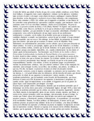 A todo ello habría que añadir el hecho de que, tal y como señalan estudiosas como María
José Gallucci, el reggaetón tiene cuatro subgéneros: cristiano (en las iglesias), romántico
(gira en torno al amor y a la mujer como objeto de deseo), sandungueo (expresa libertad
para divertirse en las discotecas) y malianteo tiraera (hace referencia a las competencias
líricas entre cantantes y DJS). Así, señalar que el reggaetón es machista es una falacia de
las conocidas como generalización apresurada o muestra sesgada: ¿qué machismo existe en
canciones como Vivir mi vida (Marc Anthony), Madre tierra (Chayanne), Mi gente (J.
Balvin), La gozadera (Gente de Zona) o Vida (Ricky Martin)? Ni siquiera una canción tan
controvertida como Mayores, de Becky G, en la que se aborda el amor romántico, puede
considerarse machista: ¿en qué momento la mujer se encuentra subordinada al hombre? La
composición versa sobre la declaración de una mujer acerca de sus preferencias
sentimentales y sexuales, con la réplica de un hombre joven que se propone como
candidato dispuesto a cumplir sus expectativas a pesar de que no cumple el rasgo principal
por ella requerido: que sea mayor. Sin embargo, no han faltado las propuestas de censura
para esta canción: qué pena que no ocurriera lo mismo con la de Alejandro Sanz.
Deberíamos ser extremadamente precavidos con los criterios que se usan para descartar un
objeto artístico. Es como si, por ejemplo, alguien que no lee novela fantástica y se inclina
más por la estética realista, sostiene que la novela fantástica no le gusta porque no es fiel a
la realidad, porque crea mundos imposibles, etc., cuando evidentemente las dos tienen el
mismo grado de ficcionalización. Tan ficcionales son El Señor de los Anillos o Harry
Potter como La desheredada, La familia de Pascual Duarte o Los santos inocentes.
Es decir, desde la crítica artística, son certeros los juicios de Harold Bloom acerca de los
criterios en torno a los que se forman los cánones. En el primer capítulo de su obra El
canon occidental, precisamente hace hincapié en el hecho de que no se les puede pedir
responsabilidades morales a los artistas, es decir, no podemos juzgar con parámetros
morales las producciones artísticas, sino con criterios estéticos: cómo se han manejado los
materiales para conseguir la obra, sea un libro, una escultura, una pintura, un edificio, lo
que sea. Por ello, tan injusto es preservar el canon en virtud de preceptos morales
políticamente correctos, como ni siquiera contemplar su existencia por no respetarlos: «No
me interesa, […] el actual debate entre los defensores del ala derecha del canon, que desean
preservarlo en virtud de sus supuestos (e inexistentes) valores morales, y la trama
académico-periodística, que he bautizado como Escuela del Resentimiento, que desea
derrocar el canon con el fin de promover sus supuestos (e inexistentes) programas de
cambio social». Igual de improcedente es no admitir el reggaetón por ser un género de
clases bajas, como despreciarlo por denigrar a la mujer.
Él pone como ejemplo señero a Shakespeare, diciendo que no podemos pretender que el
dramaturgo nos dé las claves para salvar a la humanidad inglesa del siglo XVII, y tiene toda
la razón, no podemos pretender que los artistas nos salven de nuestras inquietudes morales:
«La Ilíada muestra la incomparable gloria de una victoria armada, mientras que Dante se
recrea en los eternos tormentos sobre sus enemigos más personales de que es testigo. La
versión que Tolstói ofrece del cristianismo deja de lado casi todo lo que cualquiera de
nosotros conserva, y Dostoievski predica el antisemitismo, el oscurantismo y la necesidad
de la servidumbre humana. Las ideas políticas de Shakespeare, al menos por lo que
podemos precisar, no parecen muy distintas de las de su Coriolano, y las ideas de Milton
acerca de la libertad de expresión y la libertad de prensa no impiden la imposición de todo
tipo de represiones sociales. Spenser se regocija en la masacre de los rebeldes irlandeses,
mientras que la egomanía de Wordsworth exalta su mente poética por encima de cualquier
 
