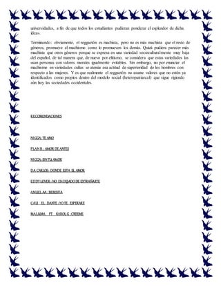 universidades, a fin de que todos los estudiantes pudieran ponderar el esplendor de dicha
idea».
Terminando: obviamente, el reggaetón es machista, pero no es más machista que el resto de
géneros, promueve el machismo como lo promueven los demás. Quizá pudiera parecer más
machista que otros géneros porque se expresa en una variedad socioculturalmente muy baja
del español, de tal manera que, de nuevo por elitismo, se considera que estas variedades las
usan personas con valores morales igualmente evitables. Sin embargo, no por enunciar el
machismo en variedades cultas se atenúa esa actitud de superioridad de los hombres con
respecto a las mujeres. Y es que realmente el reggaetón no asume valores que no estén ya
identificados como propios dentro del modelo social (heteropatriarcal) que sigue rigiendo
aún hoy las sociedades occidentales.
RECOMENDACIONES
NIGGA: TE AMO
PLAN B; AMOR DE ANTES
NIGGA: SIN TU AMOR
DA CARLOS: DONDE ESTA EL AMOR
EDDY LOVER : NO EHDEJADO DE EXTRAÑARTE
ANUEL AA :BEBESITA
CALI EL DANTE :YO TE ESPERARE
MALUMA FT KAROL G :CREEME
 