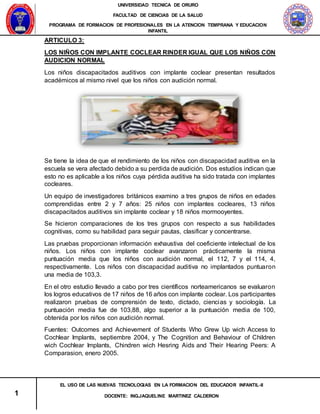 UNIVERSIDAD TECNICA DE ORURO
FACULTAD DE CIENCIAS DE LA SALUD
PROGRAMA DE FORMACION DE PROFESIONALES EN LA ATENCION TEMPRANA Y EDUCACION
INFANTIL
1
EL USO DE LAS NUEVAS TECNOLOGIAS EN LA FORMACION DEL EDUCADOR INFANTIL-II
DOCENTE: ING.JAQUELINE MARTINEZ CALDERON
ARTICULO 3:
LOS NIÑOS CON IMPLANTE COCLEAR RINDER IGUAL QUE LOS NIÑOS CON
AUDICION NORMAL
Los niños discapacitados auditivos con implante coclear presentan resultados
académicos al mismo nivel que los niños con audición normal.
Se tiene la idea de que el rendimiento de los niños con discapacidad auditiva en la
escuela se vera afectado debido a su perdida de audición. Dos estudios indican que
esto no es aplicable a los niños cuya pérdida auditiva ha sido tratada con implantes
cocleares.
Un equipo de investigadores británicos examino a tres grupos de niños en edades
comprendidas entre 2 y 7 años: 25 niños con implantes cocleares, 13 niños
discapacitados auditivos sin implante coclear y 18 niños mormooyentes.
Se hicieron comparaciones de los tres grupos con respecto a sus habilidades
cognitivas, como su habilidad para seguir pautas, clasificar y concentrarse.
Las pruebas proporcionan información exhaustiva del coeficiente intelectual de los
niños. Los niños con implante coclear avanzaron prácticamente la misma
puntuación media que los niños con audición normal, el 112, 7 y el 114, 4,
respectivamente. Los niños con discapacidad auditiva no implantados puntuaron
una media de 103,3.
En el otro estudio llevado a cabo por tres científicos norteamericanos se evaluaron
los logros educativos de 17 niños de 16 años con implante coclear. Los participantes
realizaron pruebas de comprensión de texto, dictado, ciencias y sociología. La
puntuación media fue de 103,88, algo superior a la puntuación media de 100,
obtenida por los niños con audición normal.
Fuentes: Outcomes and Achievement of Students Who Grew Up wich Access to
Cochlear Implants, septiembre 2004, y The Cognition and Behaviour of Children
wich Cochlear Implants, Chindren wich Hesring Aids and Their Hearing Peers: A
Comparasion, enero 2005.
 
