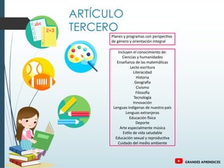ARTÍCULO
TERCERO
Planes y programas con perspec>va
de género y orientación integral
Incluyen el conocimiento de:
Ciencias y humanidades
Enseñanza de las matemá>cas
Lecto escritura
Literacidad
Historia
GeograPa
Civismo
FilosoPa
Tecnología
Innovación
Lenguas indígenas de nuestro país
Lenguas extranjeras
Educación Psica
Deporte
Arte especialmente música
Es>lo de vida saludable
Educación sexual y reproduc>va
Cuidado del medio ambiente
GRANDES APRENDICES
 