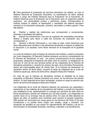 IX. Para garantizar la prestación de servicios educativos de calidad, se crea el
Sistema Nacional de Evaluación Educativa. La coordinación de dicho sistema
estará a cargo del Instituto Nacional para la Evaluación de la Educación. El
Instituto Nacional para la Evaluación de la Educación será un organismo público
autónomo, con personalidad jurídica y patrimonio propio. Corresponderá al
Instituto evaluar la calidad, el desempeño y resultados del sistema educativo
nacional en la educación preescolar, primaria, secundaria y media superior. Para
ello deberá:
a) Diseñar y realizar las mediciones que correspondan a componentes,
procesos o resultados del sistema;
b) Expedir los lineamientos a los que se sujetarán las autoridades educativas
federal y locales para llevar a cabo las funciones de evaluación que les
corresponden, y
c) Generar y difundir información y, con base en ésta, emitir directrices que
sean relevantes para contribuir a las decisiones tendientes a mejorar la calidad de
la educación y su equidad, como factor esencial en la búsqueda de la igualdad
social.
La Junta de Gobierno será el órgano de dirección del Instituto y estará compuesta
por cinco integrantes. El Ejecutivo Federal someterá una terna a consideración de
la Cámara de Senadores, la cual, con previa comparecencia de las personas
propuestas, designará al integrante que deba cubrir la vacante. La designación se
hará por el voto de las dos terceras partes de los integrantes de la Cámara de
Senadores presentes o, durante los recesos de esta, de la Comisión Permanente,
dentro del improrrogable plazo de treinta días. Si la Cámara de Senadores no
resolviere dentro de dicho plazo, ocupará el cargo de integrante de la Junta de
Gobierno aquel que, dentro de dicha terna, designe el Ejecutivo Federal.
En caso de que la Cámara de Senadores rechace la totalidad de la terna
propuesta, el Ejecutivo Federal someterá una nueva, en los términos del párrafo
anterior. Si esta segunda terna fuera rechazada, ocupará el cargo la persona que
dentro de dicha terna designe el Ejecutivo Federal.
Los integrantes de la Junta de Gobierno deberán ser personas con capacidad y
experiencia en las materias de la competencia del Instituto y cumplir los requisitos
que establezca la ley, desempeñarán su encargo por períodos de siete años en
forma escalonada y podrán ser reelectos por una sola ocasión. Los integrantes no
podrán durar en su encargo más de catorce años. En caso de falta absoluta de
alguno de ellos, el sustituto será nombrado para concluir el periodo respectivo.
Sólo podrán ser removidos por causa grave en los términos del Título IV de esta
Constitución y no podrán tener ningún otro empleo, cargo o comisión, con
excepción de aquéllos en que actúen en representación del Instituto y de los no
remunerados en actividades docentes, científicas, culturales o de beneficencia.
 