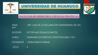 FACULTAD DE DERECHO Y CIENCIAS POLITICAS
TEMA : ART. 3,4y5 DE LA DECLARACIÓN UNIVERSARSAL DE LOS
D.H
DOCENTE : VICTOR ALEX ZEVALLOS MATOS
CURSO : SEMINARIO DE DERECHO CONSTITUCIONAL Y D.H
ESTUDIANTE : ZAFRA RAMOS SAMUEL
CICLO : X
 