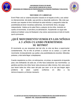 UNIVERSIDAD TECNICA DE ORURO
FACULTAD DE CIENCIAS DE LA SALUD
PROGRAMA DE FORMACION DE PROFESIONALES EN ATENCION TEMPRANA Y EDUCACION
INFANTIL
EL USO DE LAS NUEVAS TECNOLOGIAS EN LA FORMACION DEL EDUCADOR INFANTIL II
DOCENTE: ING. JAQUELINE MARTINEZ CALDERON
MOVERSE EN LIBERTAD
Emmi Pikler creó un sistema educativo basado en el respeto al niño y una actitud
no intervencionista del adulto, que permite su desarrollo autónomo. Ella creía que
se tenía que respetar el ritmo individual de cada individuo y asegurarle todas las
posibilidades de tener iniciativas autónomas, de movimiento libre y de juego
independiente. Velaba por la salud física y psíquica de los niños, teniendo en
cuenta el movimiento, el aire libre y la alimentación. Actualmente se sigue este
sistema al instituto Loczy de Budapest y hay varias asociaciones en todo el mundo
que lo promueven.
¿QUÉ MOVIMIENTO VEMOS EN LOS NIÑOS 0
A 3 AÑOS CUANDO PERMITIMOS
SU RITMO?
El movimiento es una necesidad vital del niño, la vida nos lleva a experimentar
constantemente. Por el niño el primero a conocer es su cuerpo y a partir del
movimiento irá descubriendo sus partes y las posibilidades de encontrar diferentes
posturas y más tarde llegar a desplazarse.
Cuando respetamos su ritmo, sin anticiparnos, sin prisas, no esperando el siguiente
paso, sino disfrutando de cada uno, el niño hace evolucionar sus movimientos. La
genética permite a los niños hacer este proceso por ellos mismos. Son unos pasos
que hacen todos los niños sean del país que sean -a no ser que tengan algún
problema de salud- cuando confiamos en ellos y los
damos el espacio y el tiempo necesario
 