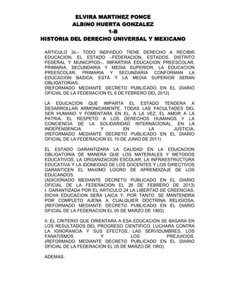 ELVIRA MARTINEZ PONCE
ALBINO HUERTA GONZALEZ
1-B
HISTORIA DEL DERECHO UNIVERSAL Y MEXICANO
ARTICULO 3o.- TODO INDIVIDUO TIENE DERECHO A RECIBIR
EDUCACION. EL ESTADO –FEDERACION, ESTADOS, DISTRITO
FEDERAL Y MUNICIPIOS–, IMPARTIRA EDUCACION PREESCOLAR,
PRIMARIA, SECUNDARIA Y MEDIA SUPERIOR. LA EDUCACION
PREESCOLAR, PRIMARIA Y SECUNDARIA CONFORMAN LA
EDUCACION BASICA; ESTA Y LA MEDIA SUPERIOR SERAN
OBLIGATORIAS.
(REFORMADO MEDIANTE DECRETO PUBLICADO EN EL DIARIO
OFICIAL DE LA FEDERACION EL 9 DE FEBRERO DEL 2012)
LA EDUCACION QUE IMPARTA EL ESTADO TENDERA A
DESARROLLAR ARMONICAMENTE, TODAS LAS FACULTADES DEL
SER HUMANO Y FOMENTARA EN EL, A LA VEZ, EL AMOR A LA
PATRIA, EL RESPETO A LOS DERECHOS HUMANOS Y LA
CONCIENCIA DE LA SOLIDARIDAD INTERNACIONAL, EN LA
INDEPENDENCIA
Y
EN
LA
JUSTICIA.
(REFORMADO MEDIANTE DECRETO PUBLICADO EN EL DIARIO
OFICIAL DE LA FEDERACION EL 10 DE JUNIO DE 2011)
EL ESTADO GARANTIZARA LA CALIDAD EN LA EDUCACION
OBLIGATORIA DE MANERA QUE LOS MATERIALES Y METODOS
EDUCATIVOS, LA ORGANIZACION ESCOLAR, LA INFRAESTRUCTURA
EDUCATIVA Y LA IDONEIDAD DE LOS DOCENTES Y LOS DIRECTIVOS
GARANTICEN EL MAXIMO LOGRO DE APRENDIZAJE DE LOS
EDUCANDOS.
(ADICIONADO MEDIANTE DECRETO PUBLICADO EN EL DIARIO
OFICIAL DE LA FEDERACION EL 26 DE FEBRERO DE 2013)
I. GARANTIZADA POR EL ARTICULO 24 LA LIBERTAD DE CREENCIAS,
DICHA EDUCACION SERA LAICA Y, POR TANTO, SE MANTENDRA
POR COMPLETO AJENA A CUALQUIER DOCTRINA RELIGIOSA;
(REFORMADO MEDIANTE DECRETO PUBLICADO EN EL DIARIO
OFICIAL DE LA FEDERACION EL 05 DE MARZO DE 1993)
II. EL CRITERIO QUE ORIENTARA A ESA EDUCACION SE BASARA EN
LOS RESULTADOS DEL PROGRESO CIENTIFICO, LUCHARA CONTRA
LA IGNORANCIA Y SUS EFECTOS, LAS SERVIDUMBRES, LOS
FANATISMOS
Y
LOS
PREJUICIOS.
(REFORMADO MEDIANTE DECRETO PUBLICADO EN EL DIARIO
OFICIAL DE LA FEDERACION EL 05 DE MARZO DE 1993)
ADEMAS:

 