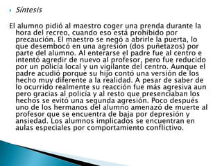 SíntesisEl alumno pidió al maestro coger una prenda durante la hora del recreo, cuando eso está prohibido por precaución. El maestro se negó a abrirle la puerta, lo que desembocó en una agresión (dos puñetazos) por parte del alumno. Al enterarse el padre fue al centro e intentó agredir de nuevo al profesor, pero fue reducido por un policía local y un vigilante del centro. Aunque el padre acudió porque su hijo contó una versión de los hecho muy diferente a la realidad. A pesar de saber de lo ocurrido realmente su reacción fue más agresiva aun pero gracias al policía y al resto que presenciaban los hechos se evitó una segunda agresión. Poco después uno de los hermanos del alumno amenazó de muerte al profesor que se encuentra de baja por depresión y ansiedad. Los alumnos implicados se encuentran en aulas especiales por comportamiento conflictivo.