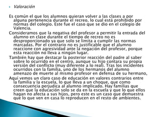 Valoración Es común el que los alumnos quieran volver a las clases a por alguna pertenencia durante el recreo, lo cual está prohibido por normas del colegio. Este fue el caso que se dio en el colegio de Valencia.Consideramos que la negativa del profesor a permitir la entrada del alumno en clase durante el tiempo de recreo no es desproporcionado ya que solo se limita a cumplir las normas marcadas. Por el contrario no es justificable que el alumno reaccione con agresividad ante la negación del profesor, porque esta reacción no lleva a ningún lugar. También hay que destacar la posterior reacción del padre al saber sobre lo ocurrido en el centro, aunque su hijo contara su propia versión del conflicto (muy diferente a lo real). Tras los incidentes ocurridos con la familia, uno de los hermanos del alumno amenazo de muerte al mismo profesor en defensa de su hermano,Aquí vemos un claro caso de educación en valores contrarios entre la familia y la escuela, lo que lleva a un choque, que como consecuencia perjudica al alumno implicado. Hay familias que creen que la educación solo se da en la escuela y que lo que ellos hagan no afecta a sus hijos, pero este es un caso que demuestra que lo que ven en casa lo reproducen en el resto de ambientes. 