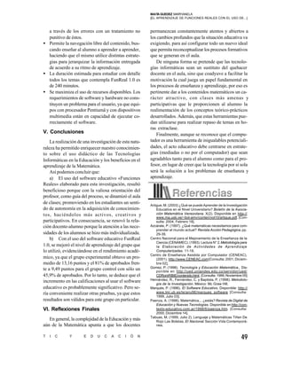 MAIT GUEDEZ MARYIANELA
                                                              A
                                                         [EL APRENDIZAJE DE FUNCIONES REALES CON EL USO DE...]



  a través de los errores con un tratamiento no          permanezcan constantemente atentos y abiertos a
  punitivo de éstos.                                     los cambios profundos que la situación educativa va
• Permite la navegación libre del contenido, bus-        exigiendo, para así configurar todo un nuevo ideal
  cando enseñar al alumno a aprender a aprender,         que permita reconceptualizar los procesos formativos
  haciendo que el mismo utilice distintas estrate-       que se generan en el aula.
  gias para jerarquizar la información entregada            De ninguna forma se pretende que las tecnolo-
  de acuerdo a su ritmo de aprendizaje.                  gías informáticas sean un sustituto del quehacer
• La duración estimada para estudiar con detalle         docente en el aula, sino que coadyuve a facilitar la
  todos los temas que contempla FunReal 1.0 es           motivación la cual juega un papel fundamental en
  de 240 minutos.                                        los procesos de enseñanza y aprendizaje, por eso es
• Se maximiza el uso de recursos disponibles. Los        pertinente dar a los contenidos matemáticos un ca-
  requerimientos de software y hardware no cons-         rácter atractivo, con clases más amenas y
  tituyen un problema para el usuario, ya que equi-      participativas que le proporcionen al alumno la
  pos con procesador Pentiumâ y con dispositivos         realimentación de los conceptos teórico-prácticos
  multimedia están en capacidad de ejecutar co-          desarrollados. Además, que estas herramientas pue-
  rrectamente el software.                               dan utilizarse para realizar repaso de temas en ho-
                                                         ras extraclase.
V. Conclusiones                                             Finalmente, aunque se reconoce que el compu-
    La realización de una investigación de esta natu-    tador es una herramienta de inigualables potenciali-
raleza ha permitido enriquecer nuestro conocimien-       dades, el acto educativo debe centrarse en estrate-
to sobre el uso didáctico de las Tecnologías             gias (mediadas o no por el computador) que sean
Informáticas en la Educación y los beneficios en el      agradables tanto para el alumno como para el pro-
aprendizaje de la Matemática.                            fesor, en lugar de creer que la tecnología por sí sola
    Así podemos concluir que:                            será la solución a los problemas de enseñanza y
    a) El uso del software educativo «Funciones          aprendizaje.
Reales» elaborado para esta investigación, resultó
beneficioso porque con la valiosa orientación del
profesor, como guía del proceso, se dinamizó el aula
de clases; promoviendo en los estudiantes un senti-      Artigue, M. (2003) ¿Qué se puede Aprender de la Investigación
do de autonomía en la adquisición de conocimien-             Educativa en el Nivel Universitario? Boletín de la Asocia-
tos, haciéndolos más activos, creativos y                    ción Matemática Venezolana, X(2). Disponible en http://
                                                             www.ma.usb.ve/~bol-amv/conten/vol10/artigue.pdf. [Con-
participativos. En consecuencia, se renovó la rela-          sulta: 2004, Febrero 18].
ción docente-alumno porque la atención a las nece-       Azcárate, P. (1997). ¿Qué matemáticas necesitamos para com-
                                                             prender el mundo actual? Revista Acción Pedagógica. pp.
sidades de los alumnos se hizo más individualizada.          29-39.
    b) Con el uso del software educativo FunReal         Centro Nacional para el Mejoramiento de la Enseñanza de la
                                                             Ciencia (CENAMEC). (1993). Lectura N° 2. Metodología para
1.0, se mejoró el nivel de aprendizaje del grupo que         la Elaboración de Actividades de Aprendizaje
lo utilizó, evidenciándose en el rendimiento acadé-          Computarizadas. 11-18.
                                                         Centro de Enseñanza Asistida por Computador (CENEAC).
mico, ya que el grupo experimental obtuvo un pro-            (2001). http://www.CENEAC.com [Consulta: 2001, Diciem-
medio de 13,16 puntos y el 81% de aprobados fren-            bre 02].
                                                         Gomez, P. (1998). Tecnología y Educación Matemática., Dis-
te a 9,49 puntos para el grupo control con sólo un           ponible en http://ued.uniandes.edu.co/servidor/ued/
45,9% de aprobados. Por lo tanto, se deduce que el           CDRomRIBIE/contenido.html. [Consulta: 1999, Noviembre 05]
                                                         Hernández, R., Fernández, C. y Baptista, P. (1998). Metodolo-
incremento en las calificaciones al usar el software         gía de la Investigación. México: Mc Graw Hill.
educativo es probablemente significativo. Pero se-       Marquès, P. (1996). El Software Educativo. Disponible: http://
ría conveniente realizar otras pruebas, ya que estos         www.lmi.ub.es/te/any96/marques_software [Consulta:
                                                             1999, Julio 03].
resultados son válidos para este grupo en particular.    Paenza, A. (1998). Matemática... ¿estás? Revista de Digital de
                                                             Educación y Nuevas Tecnologías. Disponible en http://con-
VI. Reflexiones Finales                                      texto-educativo.com.ar/1998/6/paenza.htm. [Consulta:
                                                             2000, Diciembre 14].
                                                         Tabuas, M. (1999, Julio 2). Lenguaje y Matemáticas Tiñen De
   En general, la complejidad de la Educación y más          Rojo Las Boletas. El Nacional. Sección Vida Contemporá-
aún de la Matemática apunta a que los docentes               nea.


T   I   C     Y      E   D   U   C   A   C   I   Ó   N                                                            49
 
