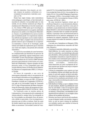 A C C I Ó N P E D A G Ó G I C A, Nº 14 / 2 0 0 5
                                     pp. 38-49


   actividad matemática. Esta situación, por otro        zuela (UCV), Universidad Simón Bolívar (USB), La
   lado, tampoco les ayudaría a enfrentarse a la         Universidad del Zulia (LUZ), Universidad de Los
   complejidad del pensamiento matemático avan-          Andes (ULA), Universidad Pedagógica Experimen-
   zado. (p.119)                                         tal Libertador (UPEL), Universidad Católica del
    Desde hace algún tiempo, tanto matemáticos           Táchira (UCAT), Universidad de Oriente (UDO),
como pedagogos y psicólogos, se han interesado en        entre otras. (CENEAC, 2001).
encontrar la solución a la necesidad cada vez más            De estas iniciativas logramos extraer que el
sentida, de una reforma sustancial que ubique la         «Software Educativo» es una herramienta altamen-
enseñanza de la Matemática al nivel de nuestra épo-      te beneficiosa, tanto para el profesor como para el
ca. Así, Gómez (1998) opina que la tecnología se         estudiante; ya que proporciona un sistema de apren-
convertirá paulatinamente en un agente catalizador       dizaje interactivo y una serie de elementos multimedia
del proceso de cambio en la Educación Matemáti-          dirigidos a estimular todos los sentidos del aprendiz.
ca. Gracias a la posibilidad de las nuevas tecnolo-      Además, se presenta como una herramienta para la
gías el estudiante puede vivir experiencias matemá-      modernización de las prácticas pedagógicas en la
ticas difíciles de reproducir con los medios tradicio-   enseñanza de cualquier asignatura, siendo así una
nales como el lápiz y el papel. Esta aseveración nos     vía para mejorar los modos de transmitir y adquirir
permite entrever que el estudiante en su experien-       conocimientos.
cia matemática a través de la Tecnología, puede              Con todo esto y basándonos en Marquès (1996),
realizar actividades de exploración que le muestren      exponemos las características esenciales del Soft-
una visión más amplia y más potente del contenido        ware Educativo:
matemático.                                              •· Constituyen materiales elaborados con una fina-
    A la par de las necesidades de crear herramien-          lidad didáctica, los cuales muestran un enlace
tas computarizadas que beneficien los procesos de            entre los contenidos, una metodología adecuada
                                                             para abordarlos, utilizan principios, fundamentos
enseñanza y aprendizaje, algunas instituciones como
                                                             y propiedades matemáticas (específicamente en
CENAMEC (Centro Nacional para el Mejoramien-
                                                             este estudio) como instrumento para explicar si-
to de la Enseñanza de la Ciencia) e IBM formulan
                                                             tuaciones y/o resolver problemas variados; pre-
proyectos para potenciar la innovación en la ense-
                                                             sentan         actividades,        simulaciones,
ñanza de la Matemática. Algunos ejemplos de tales
                                                             autoevaluaciones así como la propuesta de lec-
proyectos serían: a) Una computadora para cada
                                                             turas amenas que faciliten una mayor compren-
escuela (Misión Futuro), b) Producción de Materia-
                                                             sión del tema estudiado.
les Educativos Computarizados (MEC), C) Proyec-
                                                         • Utilizan la computadora como soporte en el que
to Tricolor.                                                 los estudiantes realizan actividades que ellos pro-
    En busca de responder a una serie de                     ponen, lo cual suele suponer un factor motivador.
interrogantes planteadas sobre la incorporación de       • Son interactivos, responden inmediatamente a las
las tecnologías informáticas al área pedagógica; ini-        acciones de los estudiantes permitiendo un diá-
cia sus actividades, en marzo de 2001, el Centro de          logo e intercambio de información entre la com-
Enseñanza Asistida por Computador (CENEAC),                  putadora y los mismos.
con sede en la Universidad Central de Venezuela          • Individualizan el trabajo, ya que se adaptan al ritmo
(UCV), bajo el financiamiento del Banco Interame-            de cada estudiante, dándole la posibilidad de modi-
ricano de Desarrollo, dentro del programa de Nue-            ficar las actividades o rutas de navegación según
vas Tecnologías BID-CONICIT (CENEAC, 2001).                  los resultados que vaya obteniendo o de acuerdo a
    En Venezuela como en muchos países de                    sus intereses y motivaciones, convirtiéndolos en pro-
Latinoamérica, la incorporación del computador al            tagonista del acto educativo y no en simples consu-
sistema educativo, aunque lenta, ha conseguido en            midores de las palabras del profesor.
las Universidades sus principales focos de promo-        • Permiten una mayor motivación del estudiante,
ción, debido en gran parte, a las investigaciones y          ya que al integrar sonido, movimiento, imagen y
proyectos que en ellas se realizan. Entre las casas          texto, se crea un nuevo sistema de enseñanza
de estudio superior que ejecutan este tipo de activi-        con múltiples medios que redefine la forma de
dades se encuentran: Universidad Central de Vene-            adquirir la información.


40                                                       D        O        S         S        I       E         R
 