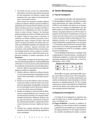 MAIT GUEDEZ MARYIANELA
                                                               A
                                                          [EL APRENDIZAJE DE FUNCIONES REALES CON EL USO DE...]



• Son fáciles de usar, ya que los conocimientos           III. Diseño Metodológico
    informáticos necesarios para utilizar la mayoría
    de estos programas son mínimos, aunque cada           3.1 Tipo de Investigación
    programa tiene unas reglas de funcionamiento
    que es conveniente conocer.                               La investigación realizada, está enmarcada den-
    Estas razones nos animaron a diseñar, elaborar        tro del paradigma Cuantitativo. Se aplicó un diseño
y aplicar un software educativo para la enseñanza y       cuasi-experimental que según Hernández y otros
aprendizaje de Funciones Reales; debido a que este        (1998) en estos diseños «los sujetos no son asigna-
tópico constituye uno de los conceptos más útiles y       dos al azar a los grupos ni emparejados; sino que
necesarios en la Matemática así como sus aplica-          dichos grupos ya estarán formados antes del expe-
ciones en otras ciencias. Gracias a las funciones         rimento, son grupos intactos» (p.169). Es decir, no
podemos probar que nada en el Mundo está excento          surgirán a fin de realizar el experimento sino que ya
al cambio. Todas las cosas crecen o decrecen, se          existen antes del mismo, tal es el caso del presente
calientan y se enfrían, cambian su posición, color o      estudio, los grupos estaban conformados por 74 es-
composición, nacen y mueren. Es decir, todo está          tudiantes inscritos en la asignatura Pensamiento
sujeto a las leyes del cambio. De manera más con-         Lógico Matemático, pertenecientes a las secciones
creta, hay infinidad de ejemplos que muestran estos       7 y 8 del primer año de Educación mención Mate-
inevitables cambios, algunas definidas por                mática de la ULA-Táchira, generación 2003 - 2008.
ecuaciones, otras geométricamente y la gran mayo-         La investigadora los tomó en su realidad y medio
ría mediante procesos físicos, químicos, económi-         natural sin modificarlos.
cos, sociales, entre otras y todos ellos tienen su ex-        Con la finalidad de determinar el resultado sobre
plicación mediante el modelo matemático de las            el aprendizaje de Funciones Reales, valorado por el
Funciones.                                                rendimiento académico, se seleccionó el diseño de-
    En tal sentido, el estudio de las funciones consti-   nominado Diagrama del Diseño Pre y Post-Test.
tuye una herramienta poderosa e imprescindible para       (Hernández y otros. 1998).
confrontar con éxito la prosecución profesional de             Diagrama del diseño Pre-Test y Post-Test
los estudiantes de Educación mención Matemática.                GE        O             X          O
    Entre los objetivos que guiaron la investigación,
                                                                GC        O                        O
podemos nombrar los siguientes:
1. Diseñar, elaborar y aplicar un software educati-
    vo como herramienta para el aprendizaje de fun-          Donde GE es el grupo experimental, GC el gru-
    ciones reales elementales a nivel básico univer-      po control, O es la observación y X el tratamiento.
    sitario.                                              De allí se deduce que el grupo experimental que
2. Promover el uso del software como una herra-           recibió un tratamiento (clases utilizando el software
    mienta innovadora y fácil de utilizar con un po-      educativo) es identificado por O X O y el grupo
    tencial de aprendizaje inimaginable, incorporan-      control que se utilizó como patrón de comparación
    do a los principales actores del proceso educati-     es O O. Este último sólo recibió clases aplicando
    vo en el uso de las nuevas tecnologías.               una estrategia docente tradicional.
3. Brindar al estudiante y futuro docente de Mate-
    mática la oportunidad para que construya, con         3.2 Etapas De La Investigación
    una herramienta novedosa, los conceptos funda-
    mentales de funciones: definición, dominio, ran-         A lo largo de la investigación se siguieron una
    go, tipos de funciones, clasificación de funcio-      serie de etapas que se fueron solapando unas con
    nes, representación gráfica, composición de fun-      otras. Las mismas son:
    ciones, funciones inversas y álgebra de funcio-       a) Etapa Preliminar: Consistió en establecer el
    nes.                                                     problema, así como el marco teórico-conceptual
4. Verificar las ventajas educativas del software            y planificar las actividades que se ejecutarían en
    utilizado en función del aprendizaje significativo       las etapas posteriores. En esta etapa se determi-
    de los estudiantes.                                      nó y justificó el problema de estudio, se realizó


T   I   C     Y       E   D   U   C   A   C   I   Ó   N                                                    41
 