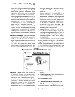 A C C I Ó N P E D A G Ó G I C A, Nº 14 / 2 0 0 5
                                     pp. 38-49


   una revisión bibliográfica que permitiera aclarar          mación que fuese útil para la elaboración del soft-
   e interpretar el problema, se especificó el tipo de        ware educativo y el desarrollo general de la in-
   investigación, técnicas e instrumentos para la             vestigación.
   recolección de los datos, entre otros. En este             Luego se aplicó un Pre-Test al GC y GE, con la
   sentido, con el propósito de buscar respuestas a           intención de contrastar los conocimientos pre-
   las interrogantes que planteaba el problema ini-           vios que tenían los estudiantes sobre Funciones
   cial, se diseñaron instrumentos para recoger in-           Reales, ya que este tema es estudiado desde
   formación antes (cuestionarios iniciales y Pre-            octavo grado de la Tercera Etapa de Educación
   test), y después (Post-test y cuestionario final)          Básica hasta el segundo año de Educación Me-
   de la investigación. La Tabla 1 muestra el propó-          dia, Diversificada y Profesional. Con los resulta-
   sito de cada uno y los ámbitos analizados.                 dos del Pre-Test, se aplicó la prueba F de
   Antes de aplicar los instrumentos se empleó la             Snedecor, para verificar la homogeneidad de los
   Técnica de Juicio de Expertos para realizar su             grupos en cuanto a conocimientos.
   validación, esto con la intención de verificar la      c) Etapa de Diseño: Consistió en crear el soft-
   calidad, pertinencia, coherencia, redacción y otros        ware educativo FunReal 1.0 (Figura 1), para ello
   aspectos de las preguntas planteadas en los mis-           se siguió la metodología de Elaboración de Acti-
   mos.                                                       vidades de Aprendizaje Computarizadas pro-
b) Etapa de Diagnóstico: Al inicio del año acadé-             puesta por CENAMEC (1993), la cual se resu-
   mico septiembre 2003 - julio 2004 se seleccionó            me en la Tabla 2.
   el GC y el GE, cada uno con 37 estudiantes, los            La imagen anterior muestra el menú principal del
   cuales eran atendidos por el mismo profesor con        software educativo FunReal 1.0 en el que de mane-
   diferentes horarios.                                   ra específica se puede elegir libremente los temas a
   Al GE y a los docentes de la cátedra Pensa-            estudiar. Permanentemente se encuentran activos
   miento Lógico Matemático se les aplicó un cues-        los objetivos del programa, ejercicios, una opción para
   tionario inicial, con la intención de recabar infor-   graficar, evaluación general, ayuda, imprimir y salir.
                                                    [Figura 1]
                          Pantalla principal del Software Educativo Funciones Reales




a) Etapa de Análisis: En esta etapa, una vez que             obtenidos.
   se dispone de los datos, éstos se transforman y        b) Etapa Informativa: Se refiere a la presentación
   estudian para obtener los resultados que permi-           y difusión de los resultados.
   tan concluir sobre la investigación. El Pre-test y
   el cuestionario inicial se analizaron en la etapa      3.3 Análisis De Resultados
   diagnóstico. Al finalizar el tratamiento se aplicó     3.3.1 Resultados del Pre-Test aplicado al GC y GE.
   y analizó el Post-test, así como el cuestionario
   final. Se emplearon métodos estadísticos y se             El Pre-Test consistió de 10 preguntas en las que
   representó en tablas y/o gráficos los resultados       se evaluaron aspectos teóricos y prácticos sobre:

42                                                        D        O        S        S        I       E        R
 