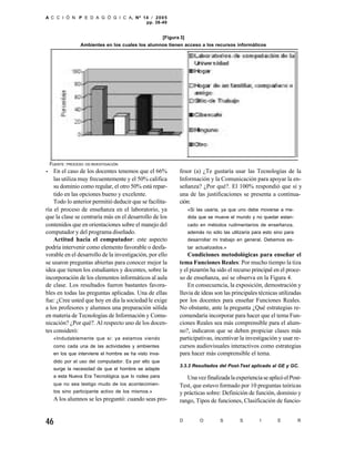 A C C I Ó N P E D A G Ó G I C A, Nº 14 / 2 0 0 5
                                     pp. 38-49


                                                       [Figura 3]
               Ambientes en los cuales los alumnos tienen acceso a los recursos informáticos




 FUENTE : PROCESO   DE INVESTIGACIÓN

• En el caso de los docentes tenemos que el 66%               fesor (a) ¿Te gustaría usar las Tecnologías de la
    las utiliza muy frecuentemente y el 50% califica          Información y la Comunicación para apoyar la en-
    su dominio como regular, el otro 50% está repar-          señanza? ¿Por qué?. El 100% respondió que sí y
    tido en las opciones bueno y excelente.                   una de las justificaciones se presenta a continua-
    Todo lo anterior permitió deducir que se facilita-        ción:
ría el proceso de enseñanza en el laboratorio, ya                   «Si las usaría, ya que uno debe moverse a me-
que la clase se centraría más en el desarrollo de los               dida que se mueve el mundo y no quedar estan-
contenidos que en orientaciones sobre el manejo del                 cado en métodos rudimentarios de enseñanza,
computador y del programa diseñado.                                 además no sólo las utilizaría para esto sino para
    Actitud hacia el computador: este aspecto                       desarrollar mi trabajo en general. Debemos es-
podría intervenir como elemento favorable o desfa-                  tar actualizados.»
vorable en el desarrollo de la investigación, por ello            Condiciones metodológicas para enseñar el
se usaron preguntas abiertas para conocer mejor la            tema Funciones Reales: Por mucho tiempo la tiza
idea que tienen los estudiantes y docentes, sobre la          y el pizarrón ha sido el recurso principal en el proce-
incorporación de los elementos informáticos al aula           so de enseñanza, así se observa en la Figura 4.
de clase. Los resultados fueron bastantes favora-                 En consecuencia, la exposición, demostración y
bles en todas las preguntas aplicadas. Una de ellas           lluvia de ideas son las principales técnicas utilizadas
fue: ¿Cree usted que hoy en día la sociedad le exige          por los docentes para enseñar Funciones Reales.
a los profesores y alumnos una preparación sólida             No obstante, ante la pregunta ¿Qué estrategias re-
en materia de Tecnologías de Información y Comu-              comendaría incorporar para hacer que el tema Fun-
nicación? ¿Por qué?. Al respecto uno de los docen-            ciones Reales sea más comprensible para el alum-
tes consideró:                                                no?, indicaron que se deben propiciar clases más
   «Indudablemente que si: ya estamos viendo                  participativas, incentivar la investigación y usar re-
   como cada una de las actividades y ambientes               cursos audiovisuales interactivos como estrategias
   en los que interviene el hombre se ha visto inva-          para hacer más comprensible el tema.
   dido por el uso del computador. Es por ello que
                                                              3.3.3 Resultados del Post-Test aplicado al GE y GC.
   surge la necesidad de que el hombre se adapte
   a esta Nueva Era Tecnológica que lo rodea para                Una vez finalizada la experiencia se aplicó el Post-
   que no sea testigo mudo de los acontecimien-               Test, que estuvo formado por 10 preguntas teóricas
   tos sino participante activo de los mismos.»               y prácticas sobre: Definición de función, dominio y
   A los alumnos se les preguntó: cuando seas pro-            rango, Tipos de funciones, Clasificación de funcio-


46                                                            D          O         S        S        I       E          R
 