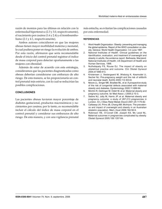 Morbilidad materno-fetal en embarazadas obesas




razón de momios para las últimas en relación con la         más estrecha, se evitarían las complicaciones causadas
enfermedad hipertensiva (2.3 y 3.0, respectivamente),       por esta enfermedad.
el nacimiento por cesárea (1.6 y 2.4) y el tromboembo-
lismo (2.1 y 4.1, respectivamente).                         Referencias
   Ambos autores coincidieron en que las mujeres
                                                            1.	   Word Health Organization. Obesity: preventing and managing
obesas tienen mayor morbilidad materna y neonatal,                the global epidemia. Report of the WHO consultation on obe-
lo cual pudiera poner en riesgo la evolución de ambos.            sity. Geneva: World Health Organization: 3-4 June 1997.
Por esta razón, afirmaron que sería recomendable            2.	   National Institutes of Health. Clinical guidelines on the
                                                                  identification, evaluation, and treatment of overweight and
desde el inicio del control prenatal registrar el índice          obesity in adults, the evidence report. Bethesda, Maryland:
de masa corporal para detectar oportunamente a las                National Institutes of Health, US Department of Health and
mujeres con obesidad.                                             Human Services, 1998.
                                                            3.	   Nuthalapaty FS, Rouse DJ. The impact of obesity on
   Además de estar de acuerdo con esta estrategia,
                                                                  obstetrical practice and outcome. Clin Obstet Gynecol
consideramos que las pacientes diagnosticadas como                2004;47:898-913.
obesas deberían considerarse con embarazo de alto           4.	   Kristensen J, Vestergaard M, Wisborg K, Kesmodel U,
riesgo. De esta manera, se les proporcionaría un con-             Secher NJ. Pre-pregnancy weight and the risk of stillbirth
                                                                  and neonatal death. BJOG 2005;112:403-8.
trol prenatal más estricto, con lo cual se reducirían las   5.	   Moore LL, Singer ME, Bradlee ML, et al. A prospective study
posibles complicaciones.                                          of the risk of congenital defects associated with maternal
                                                                  obesity and diabetes. Epidemiology 2000;11:689-94.
                                                            6.	   Michlin R, Oettinger M, Odeh M, et al. Maternal obesity and
CONCLUSIONES
                                                                  pregnancy outcome. Isr Med Assoc J 2000;2:10-3.
                                                            7.	   Sebire NJ, Jolly M, Harris JP, et al. Maternal obesity and
Las pacientes obesas tuvieron mayor porcentaje de                 pregnancy outcome: a study of 287,213 pregnancies in
                                                                  London. Int J Obes Relat Metab Disord 2001;25:1175-82.
diabetes gestacional, productos macrosómicos y na-
                                                            8.	   Callaway LK, Prins JB, Chang AM, McIntyre. The prevalen-
cimientos por cesárea; por lo tanto, es recomendable              ce and impact of overweight and obesity in an Australian
incluir el cálculo del índice de masa corporal en el              obstetric population. Med J Aust 2006;184:56-9.
control prenatal y considerar sus embarazos de alto         9.	   Robinson HE, O’Conell CM, Joseph KS, Mc Leod NL.
                                                                  Maternal outcomes in pregnancies complicated by obesity.
riesgo. De esta manera, y con una vigilancia prenatal             Obstet Gynecol 2005;106:1357-64.




ISSN-0300-9041 Volumen 74, Núm. 9, septiembre, 2006                                                                     487
 