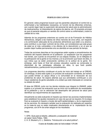 PERFILES EDUCATIVOS
Centro de Estudios sobre la Universidad / UNAM
En general, estos programas buscan que los pacientes adquieran el control de su
enfermedad y las habilidades necesarias, en función de los diferentes síntomas,
aún cuando sigan bajo la supervisión del personal de salud para la administración
de medicamentos, la interpretación de signos de alarma, etc. El propósito principal
es que el paciente adquiera un sentido de control sobre su enfermedad y sobre la
calidad de su vida.
Además de los programas anteriores se cuenta con el de Formación de Hábitos
Alimenticios, dirigido a las madres de niños menores de cinco años, con respecto
a la combinación adecuada de los productos alimenticios que estén a su alcance,
para contribuir a una mejor nutrición de los niños, por considerarse que este grupo
de edad es el más vulnerables a los efectos de la desnutrición y en el que se
pueden dejar huellas permanentes sino es atendido en ese periodo de tiempo.
Todas las acciones descritas en los programas están sujetas a procedimientos de
medición del impacto obtenido en la población. La aceptación que los programas
han tenido, aún cuando se encuentran en sus etapas iniciales, se ve reflejada en
la participación de la gente en los mismos y en la promoción que hacen de ellos, lo
que indica que se están produciendo cambios en la actitud de la gente. Sin
embargo, será hasta el final del proceso educativo cuando se compruebe la
efectividad de las estrategias utilizadas en ellos, lo que hará posible
retroalimentarlos y perfeccionar los procedimientos.
Los programas descritos constituyen el punto de inicio del trabajo en el CREAS,
sin embargo, el área está sujeta a un proceso de evaluación constante, de manera
que pueda brindar un apoyo eficaz a la comunidad en la resolución de sus
problemas de salud. Se espera además que sus actividades contribuyan a una
mayor asistencia de gente saludable a la unidad que esté interesada en conservar
su estado de salud.
El área de CREAS, junto con los demás módulos que integran la UNAAIS, están
sujetos a un proceso de evaluación que se inicio con la detección de necesidades
de la población y con la valoración del desempeño del personal de salud para
identificar sus requerimientos de capacitación.
Actualmente se está evaluando el impacto que tienen las acciones implementadas
para establecer los ajustes necesarios en caso de que así se requiera. En la etapa
final se evaluará el impacto a través del perfil epidemiológico y de la organización
de los servicios. Es necesario señalar que la evaluación es realizada por expertos
en la mate-ria que no están implicados directamente en la implantación de los
programas, con el fin de evitar sesgos en los resultados.
Notas
1. OPS. Guía para el diseño, utilización y evaluación de material
en salud. Serie Paltex, 1984.
2. H. S. Mustard y E. L. Stebbins. "Introducción a la salud pública",
 