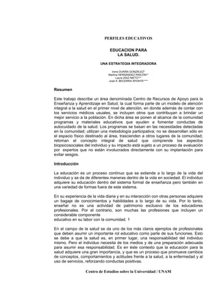 PERFILES EDUCATIVOS
Centro de Estudios sobre la Universidad / UNAM
EDUCACION PARA
LA SALUD.
UNA ESTRATEGIA INTEGRADORA
Irene DURÁN GONZÁLEZ*
Martina HERNÁNDEZ RINCÓN**
Laura DÍAZ NIETO***
José A. BECERRA APONTE****
Resumen
Este trabajo describe un área denominada Centro de Recursos de Apoyo para la
Enseñanza y Aprendizaje en Salud, la cual forma parte de un modelo de atención
integral a la salud en el primer nivel de atención, en donde además de contar con
los servicios médicos usuales, se incluyen otros que contribuyan a brindar un
mejor servicio a la población. En dicha área se ponen al alcance de la comunidad
programas y materiales educativos que ayuden a fomentar conductas de
autocuidado de la salud. Los programas se basan en las necesidades detectadas
en la comunidad; utilizan una metodología participativa; no se desarrollan sólo en
el espacio físico destinado al área, trascienden a otros lugares de la comunidad;
retoman el concepto integral de salud que comprende los aspectos
biopsicosociales del individuo y su impacto está sujeto a un proceso de evaluación
por expertos que no están involucrados directamente con su implantación para
evitar sesgos.
Introducción
La educación es un proceso contínuo que se extiende a lo largo de la vida del
individuo y se da de diferentes maneras dentro de la vida en sociedad. El individuo
adquiere su educación dentro del sistema formal de enseñanza pero también en
una variedad de formas fuera de este sistema.
En su experiencia de la vida diaria y en su interacción con otras personas adquiere
un bagaje de conocimientos y habilidades a lo largo de su vida. Por lo tanto,
enseñar no es una actividad de patrimonio exclusivo de los educadores
profesionales. Por el contrario, son muchas las profesiones que incluyen un
considerable componente
educativo en su labor con la comunidad. 1
En el campo de la salud se da uno de los más claros ejemplos de profesionales
que deben asumir un importante rol educativo como parte de sus funciones. Esto
se debe a que la salud es, en primer lugar, una responsabilidad del individuo
mismo. Pero el individuo necesita de los medios y de una preparación adecuada
para asumir esa responsabilidad. Es en éste contexto que la educación para la
salud adquiere una gran importancia, y que es un proceso que promueve cambios
de conceptos, comportamientos y actitudes frente a la salud, a la enfermedad y al
uso de servicios, reforzando conductas positivas.
 