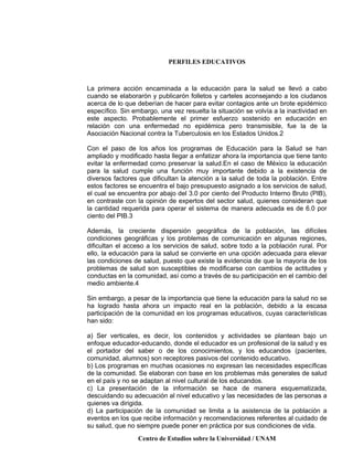 PERFILES EDUCATIVOS
Centro de Estudios sobre la Universidad / UNAM
La primera acción encaminada a la educación para la salud se llevó a cabo
cuando se elaborarón y publicarón folletos y carteles aconsejando a los ciudanos
acerca de lo que deberían de hacer para evitar contagios ante un brote epidémico
específico. Sin embargo, una vez resuelta la situación se volvía a la inactividad en
este aspecto. Probablemente el primer esfuerzo sostenido en educación en
relación con una enfermedad no epidémica pero transmisible, fue la de la
Asociación Nacional contra la Tuberculosis en los Estados Unidos.2
Con el paso de los años los programas de Educación para la Salud se han
ampliado y modificado hasta llegar a enfatizar ahora la importancia que tiene tanto
evitar la enfermedad como preservar la salud.En el caso de México la educación
para la salud cumple una función muy importante debido a la existencia de
diversos factores que dificultan la atención a la salud de toda la población. Entre
estos factores se encuentra el bajo presupuesto asignado a los servicios de salud,
el cual se encuentra por abajo del 3.0 por ciento del Producto Interno Bruto (PIB),
en contraste con la opinión de expertos del sector salud, quienes consideran que
la cantidad requerida para operar el sistema de manera adecuada es de 6.0 por
ciento del PIB.3
Además, la creciente dispersión geográfica de la población, las difíciles
condiciones geográficas y los problemas de comunicación en algunas regiones,
dificultan el acceso a los servicios de salud, sobre todo a la población rural. Por
ello, la educación para la salud se convierte en una opción adecuada para elevar
las condiciones de salud, puesto que existe la evidencia de que la mayoría de los
problemas de salud son susceptibles de modificarse con cambios de actitudes y
conductas en la comunidad, así como a través de su participación en el cambio del
medio ambiente.4
Sin embargo, a pesar de la importancia que tiene la educación para la salud no se
ha logrado hasta ahora un impacto real en la población, debido a la escasa
participación de la comunidad en los programas educativos, cuyas características
han sido:
a) Ser verticales, es decir, los contenidos y actividades se plantean bajo un
enfoque educador-educando, donde el educador es un profesional de la salud y es
el portador del saber o de los conocimientos, y los educandos (pacientes,
comunidad, alumnos) son receptores pasivos del contenido educativo.
b) Los programas en muchas ocasiones no expresan las necesidades específicas
de la comunidad. Se elaboran con base en los problemas más generales de salud
en el país y no se adaptan al nivel cultural de los educandos.
c) La presentación de la información se hace de manera esquematizada,
descuidando su adecuación al nivel educativo y las necesidades de las personas a
quienes va dirigida.
d) La participación de la comunidad se limita a la asistencia de la población a
eventos en los que recibe información y recomendaciones referentes al cuidado de
su salud, que no siempre puede poner en práctica por sus condiciones de vida.
 