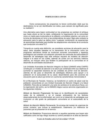 PERFILES EDUCATIVOS
Centro de Estudios sobre la Universidad / UNAM
Como consecuencia, los programas no tienen continuidad, dado que los
destinatarios no se ven identificados con éstos, pues carecen de significado para
su realidad.5
Una alternativa para lograr continuidad en los programas es cambiar el enfoque
que hasta ahora se les ha dado, enfatizando la organización de la comunidad
como un medio para involucrarla en la reflexión y el análisis colectivo, así como en
la toma de decisiones en torno a las problemáticas de salud. Bajo este contexto la
educación para la salud se define como "cualquier combinación de experiencias
de aprendizaje diseñadas para facilitar las adaptaciones voluntarias de la conducta
que conduzcan a la salud".6,7
Tomando en cuenta esta definición, se consideran acciones de educación para la
salud, tanto aquellas basadas en la transmisión de la información como los
programas educativos donde se involucran acciones comunitarias y aspectos
psicológicos que orienten a la adopción voluntaria de conductas de autocuidado.El
desarrollo de estratégias bajo este enfoque requiere de modelos de atención
integral a la salud en los cuales, además de contar con los servicios médicos
clásicos, se incluyan otros que faciliten la participación de la comunidad en el
desarrollo de actividades educativas.8
Las Unidades Avanzadas de Atención Integral a la Salud (UNAAIS antes CAAPS)
constituyen un modelo de atención a la salud que contempla entre sus objetivos el
aumentar la capacidad resolutiva de las unidades de primer nivel de atención,
además de dar paso al desarrollo de estrategias efectivas para apoyar a la
población en el autocuidado de su salud, desarrollando para ello acciones de
educación para la salud que tomen en cuenta las características mencionadas.9
En el Municipio de Teocelo, Veracruz, se transformó un centro de salud rural de
población concentrada en una Unidad Avanzada de Atención Integral a la Salud
(UNAAIS). Para ello se realizarón una serie de cambios en la estructura física y en
la organización del centro; así la UNAAIS integra nuevos servicios organizados en
los siguientes módulos:
Módulo de Atención Programada: Se basa en la identificación de necesidades
reales de la población y en el manejo anticipatorio de los factores
desencadenantes de la enfermedad, así como en el desarrollo de estrategias que
involucren un alto grado de participación comunitaria en el autocuidado de la
salud.
Módulo de Atención Médica Permanente: Se encarga del manejo de urgencias de
primer contacto, que incluye la estabilización, tratamiento y/o referencia de
pacientes que se presenten en el servicio.
Módulo de Obstetricia: Proporciona atención a aquellos pacientes que hayan sido
calificados como de bajo riesgo durante su control prenatal en el área de atención
 