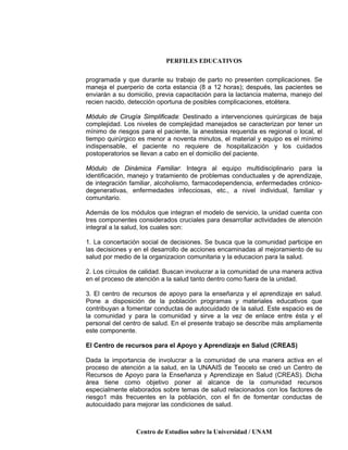 PERFILES EDUCATIVOS
Centro de Estudios sobre la Universidad / UNAM
programada y que durante su trabajo de parto no presenten complicaciones. Se
maneja el puerperio de corta estancia (8 a 12 horas); después, las pacientes se
enviarán a su domicilio, previa capacitación para la lactancia materna, manejo del
recien nacido, detección oportuna de posibles complicaciones, etcétera.
Módulo de Cirugía Simplificada: Destinado a intervenciones quirúrgicas de baja
complejidad. Los niveles de complejidad manejados se caracterizan por tener un
mínimo de riesgos para el paciente, la anestesia requerida es regional o local, el
tiempo quirúrgico es menor a noventa minutos, el material y equipo es el mínimo
indispensable, el paciente no requiere de hospitalización y los cuidados
postoperatorios se llevan a cabo en el domicilio del paciente.
Módulo de Dinámica Familiar: Integra al equipo multidisciplinario para la
identificación, manejo y tratamiento de problemas conductuales y de aprendizaje,
de integración familiar, alcoholismo, farmacodependencia, enfermedades crónico-
degenerativas, enfermedades infecciosas, etc., a nivel individual, familiar y
comunitario.
Además de los módulos que integran el modelo de servicio, la unidad cuenta con
tres componentes considerados cruciales para desarrollar actividades de atención
integral a la salud, los cuales son:
1. La concertación social de decisiones. Se busca que la comunidad participe en
las decisiones y en el desarrollo de acciones encaminadas al mejoramiento de su
salud por medio de la organizacion comunitaria y la educacion para la salud.
2. Los círculos de calidad. Buscan involucrar a la comunidad de una manera activa
en el proceso de atención a la salud tanto dentro como fuera de la unidad.
3. El centro de recursos de apoyo para la enseñanza y el aprendizaje en salud.
Pone a disposición de la población programas y materiales educativos que
contribuyan a fomentar conductas de autocuidado de la salud. Este espacio es de
la comunidad y para la comunidad y sirve a la vez de enlace entre ésta y el
personal del centro de salud. En el presente trabajo se describe más ampliamente
este componente.
El Centro de recursos para el Apoyo y Aprendizaje en Salud (CREAS)
Dada la importancia de involucrar a la comunidad de una manera activa en el
proceso de atención a la salud, en la UNAAIS de Teocelo se creó un Centro de
Recursos de Apoyo para la Enseñanza y Aprendizaje en Salud (CREAS). Dicha
área tiene como objetivo poner al alcance de la comunidad recursos
especialmente elaborados sobre temas de salud relacionados con los factores de
riesgo1 más frecuentes en la población, con el fin de fomentar conductas de
autocuidado para mejorar las condiciones de salud.
 