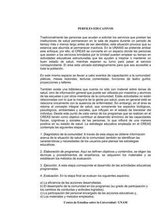 PERFILES EDUCATIVOS
Centro de Estudios sobre la Universidad / UNAM
Tradicionalmente las personas que acuden a solicitar los servicios que prestan las
instituciones de salud permanecen en la sala de espera durante un periodo de
tiempo más o menos largo antes de ser atendidos; esta situación provoca que su
estancia sea aburrida al permanecer inactivos. En la UNAAIS se pretende ambiar
este enfoque; por ello, el CREAS se convierte en un espacio donde las personas
que asisten a los servicios brindados por la Unidad pueden emplear su tiempo en
actividades educativas estructuradas que les ayuden a mejorar o mantener un
buen estado de salud, mientras esperan su turno para pasar al servicio
correspondiente. El área esta ubicada estrategicamente para que sea accesible a
toda la población.
En este mismo espacio se llevan a cabo eventos de capacitación a la comunidad:
pláticas, mesas redondas, lecturas comentadas, funciones de teatro guiñol,
proyecciones y talleres.
También existe una biblioteca que cuenta no sólo con material sobre temas de
salud, sino de información general que puede ser utilizada por maestros y alumnos
de las escuelas o por otros miembros de la comunidad. Estás actividades no están
relacionadas con lo que la mayoría de la gente por salud, pues en general está se
relaciona únicamente con la ausencia de enfermedad. Sin embargo, en el área se
retoma el concepto integral de salud, que comprende los aspectos biológicos,
psicológicos, ambientales y sociales, que influyen en el estado de bienestar del
individuo. Desde este punto de vista varios de los programas que se realizan en el
CREAS tienen como objetivo contribuir al desarrollo armónico de las capacidades
físicas, cognitivas y sociales de las personas, lo que influirá de una manera
positiva en su estado de salud. La estrategia educativa empleada en el CREAS
contempla las siguientes etapas:
1. Diagnóstico de la comunidad. A través de esta etapa se obtiene información
acerca de la situación de salud de la comunidad; también se identifican las
características y necesidades de los usuarios para planear las estrategias
educativas.
2. Elaboración de programas. Aquí se definen objetivos y contenidos, se eligen las
técnicas y procedimientos de enseñanza, se adquieren los materiales y se
establecen los métodos de evaluación.
3. Ejecución. A esta etapa corresponde el desarrollo de las actividades educativas
programadas.
4. Evaluación. En la etapa final se evaluan los siguientes aspectos:
a) La eficiencia de las acciones desarrolladas.
b) El desempeño de la comunidad en los programas (su grado de participación y
los cambios de conductas y actitudes logrados).
c) La participación del personal encargado de las acciones educativas y,
d) Los materiales y metodos empleados.
 