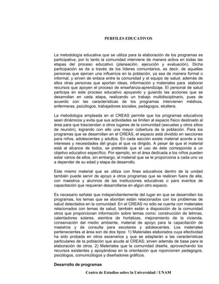 PERFILES EDUCATIVOS
Centro de Estudios sobre la Universidad / UNAM
La metodología educativa que se utiliza para la elaboración de los programas es
participativa, por lo tanto la comunidad interviene de manera activa en todas las
etapas del proceso educativo (planeación, ejecución y evaluación). Dicha
participación se da a través de los líderes comunitarios, es decir, de aquellas
personas que ejercen una influencia en la población, ya sea de manera formal o
informal, y sirven de enlace entre la comunidad y el equipo de salud; además de
ellos otras personas que aportan ideas, información y materiales para elaborar
recursos que apoyen el proceso de enseñanza-aprendizaje. El personal de salud
participa en este proceso educativo apoyando y guiando las acciones que se
desarrollan en cada etapa, realizando un trabajo multidisciplinario, pues de
acuerdo con las características de los programas intervienen médicos,
enfermeras, psicólogos, trabajadores sociales, pedagogos, etcétera.
La metodología empleada en el CREAS permite que los programas educativos
sean dinámicos y evita que sus actividades se limiten al espacio físico destinado al
área para que trasciendan a otros lugares de la comunidad (escuelas y otros sitios
de reunión), logrando con ello una mayor cobertura de la población. Para los
programas que se desarrollan en el CREAS, el espacio está dividido en secciones
para niños, adolescentes y adultos. En cada sección existe material acorde a los
intereses y necesidades del grupo al que va dirigido. A pesar de que el material
está al alcance de todos, se pretende que el uso de éste corresponda a un
objetivo educativo específico. Por ejemplo, en el área dedicada a los niños pueden
estar varios de ellos, sin embargo, el material que se le proporciona a cada uno va
a depender de su edad y etapa de desarrollo.
Este mismo material que se utiliza con fines educativos dentro de la unidad
también puede servir de apoyo a otros programas que se realicen fuera de ella,
con maestros y alumnos de las instituciones educativas o para eventos de
capacitación que requieran desarrollarse en algún otro espacio.
Es necesario señalar que independientemente del lugar en que se desarrollen los
programas, los temas que se abordan están relacionados con los problemas de
salud detectados en la comunidad. En el CREAS no sólo se cuenta con materiales
relacionados con temas de salud, también están a disposición de la comunidad
otros que proporcionan información sobre temas como: construcción de letrinas,
calentadores solares, siembra de hortalizas, mejoramiento de la vivienda,
conservación del medio ambiente, material de apoyo para la capacitación de
maestros y de consulta para escolares y adolescentes. Los materiales
pertenecientes al área son de dos tipos: 1) Materiales elaborados cuya efectividad
ha sido probada en otros escenarios y que se adaptarán a las características
particulares de la población que acude al CREAS; sirven además de base para la
elaboración de otros. 2) Materiales que la comunidad diseñe, aprovechando los
recursos existentes y apoyándose en la orientación que roporcionen pedagogos,
psicólogos, comunicólogos y diseñadores gráficos.
Desarrollo de programas
 