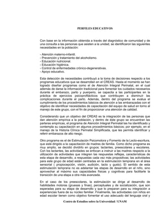 PERFILES EDUCATIVOS
Centro de Estudios sobre la Universidad / UNAM
Con base en la información obtenida a través del diagnóstico de comunidad y de
una consulta a las personas que asisten a la unidad, se identificaron las siguientes
necesidades en la población:
- Atención materno-infantil.
- Prevención y tratamiento del alcoholismo.
- Educación nutricional.
- Educación higiénica.
- Control de enfermedades crónico-degenerativas.
- Apoyo educativo.
Esta detección de necesidades contribuyó a la toma de decisiones respecto a los
programas educativos que se desarrollan en el CREAS. Hasta el momento se han
logrado diseñar programas como el de Atención Integral Perinatal, en el cual
además de darse la información tradicional para fomentar los cuidados necesarios
durante el embarazo, parto y puerperio, se capacita a las participantes en la
práctica de ejercicios psicoprofilácticos que contribuyen a disminuír las
complicaciones durante el parto. Además, dentro del programa se evalua el
cumplimiento de los procedimientos básicos de atención a las embarazadas con el
objetivo de identificar necesidades de capacitación del equipo de salud en torno al
manejo de este grupo, con el fin de proporcionar una atención de calidad.
Considerando que un objetivo del CREAS es la integración de las personas que
dan atención empírica a la población, y dentro de éste grupo se encuentran las
parteras empíricas, el programa de Atención Integral Perinatal las ha identificado y
contempla su capacitación en algunos procedimientos básicos; por ejemplo, en el
manejo de la Historia Clínica Perinatal Simplificada, que les permita identificar y
referir embarazos de alto riesgo.
Otro programa es el de Estimulación Psicomotora y Fomento de la Lecto-escritura,
que está dirigido a la capacitación de madres de familia. Como dicho programa es
muy amplio, se decidió dividirlo en grupos: lactantes, preescolares y escolares.
Con los lactantes, las actividades se enfocan a instruir a las madres respecto a la
utilización de actividades que integren las respuestas reflejas, características de
esta etapa de desarrollo, a respuestas cada vez más propositivas; las actividades
para este grupo de edad están centradas en la estimulación temprana en el área
sensorial ( propiocepción, visión, audición, tacto y gusto). El sentido de esta
estimulación temprana no es adelantar las etapas de desarrollo en el niño, sino
aprovechar al máximo sus capacidades físicas y cognitivas para facilitarle la
transición de una etapa a otra más avanzada.
En el caso de los preescolares, la estimulación se dirige al desarrollo de
habilidades motoras (gruesas y finas), perceptuales y de socialización, que son
esperadas para su etapa de desarrollo y que lo preparan para su integración a
experiencias fuera de su núcleo familiar. Finalmente, las actividades con niños en
edad escolar tienen como objetivo fomentar el uso adecuado del lenguaje oral y
 
