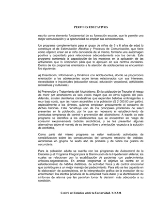 PERFILES EDUCATIVOS
Centro de Estudios sobre la Universidad / UNAM
escrito como elemento fundamental de su formación escolar, que le permite una
mejor comunicación y la oportunidad de ampliar sus conocimientos.
Un programa complementario para el grupo de niños de 5 y 6 años de edad lo
constituye el de Estimulación Afectiva y Procesos de Comunicación, que tiene
como objetivo crear en el niño conciencia de sí mismo, formarle una autoimagen
positiva y capacitarlo para relacionarse adecuadamente con los demás. Este
programa contempla la capacitación de los maestros en la aplicación de las
actividades que lo componen para que lo apliquen en sus centros escolares.
Dentro de los programas orientados a la atención de adolescentes se encuentran
los siguientes:
a) Orientación, Información y Dinámica con Adolescentes, donde se proporciona
orientación a los adolescentes sobre temas relacionados con sus intereses,
necesidades e inquietudes (educación sexual, educación vocacional, actividades
recreativas y culturales).
b) Prevención y Tratamiento del Alcohólismo. En la población de Teocelo el riesgo
de morir por alcohólismo es seis veces mayor que en otros lugares del país.
Además, existen destilerías clandestinas que expenden bebidas embriagantes a
muy bajo costo, que las hacen accesibles a la población ($ 2 000.00 por galón),
especialmente a los jóvenes, quienes empiezan precozmente el consumo de
dichas bebidas. Esto constituye uno de los principales problemas de salud
presentes en la población, por lo que es necesario el establecimiento de
conductas tempranas de control y prevención del alcohólismo. A través de este
programa se identifica a los adolescentes que se encuentran en riesgo de
consumir excesivamente bebidas alcohólicas, y se les presentan algunas
alternativas sobre el manejo de su tiempo libre y orientación respecto a la solución
de conflictos.
Como parte del mismo programa se están realizando actividades de
sensibilizacion sobre las consecuencias del consumo excesivo de bebidas
alcohólicas en grupos de sexto año de primaria y de todos los grados de
secundaria.
Para la población adulta se cuenta con los programas de Autocontrol de la
Diabetes y el Programa Integral para la Disminución de la Hipertensión Arterial, los
cuales se relacionan con la estabilización de pacientes con padecimientos
crónicos-degenerativos. En ambos programas el objetivo se centra en el
establecimiento de hábitos dietéticos, de actividad física y de control emocional
que contribuyan a un mejor manejo del padecimiento. Para ello se les capacita en
la elaboración de autoregistros, en la interpretación gráfica de la evolución de su
enfermedad, los efectos positivos de la actividad física diaria y la identificación de
síntomas de alarma que les permitan tomar la decisión más adecuada a su
condición.
 