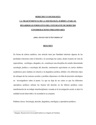 DERECHO VS SOCIOLOGÍA
LA TRASCENDENCIA DE LA SOCIOLOGÍA JURÍDICA PARA EL
DESARROLLO FORMATIVO DEL ESTUDIANTE DE DERECHO
CONSIDERACIONES PRELIMINARES
ABOG. FRANK YURI NUÑEZ MORILLAS1
RESUMEN
En forma de esbozo analítico, este artículo tiene por finalidad sintetizar algunas de las
profundas relaciones entre el derecho y la sociología las cuales, desde el punto de vista de
especialistas, sociólogos, abogados, etc. constituyen una disciplina de estudio denominada
sociología jurídica o sociología del derecho, nominación equivalente en ciertos ámbitos
académicos pero mediata en relación a la dogmática jurídica, debido a los diferentes tipos
de enfoques de las ciencias sociales y posibles objeciones a la falta de precisión ontológica
en investigadores sobre el punto. Lo que no deja de ser cierto es que los diferentes
operadores jurídicos utilizan las fuentes del derecho en las labores jurídicas como
manifestación de un trabajo interdisciplinario versada en la investigación social, es decir la
realidad social observable o la sociedad en su conjunto.
Palabras claves: Sociología, derecho, dogmática, ontológica y operadores jurídicos.
1
Abogado. Docente de la Universidad Católica Los Ángeles de Chimbote.
 