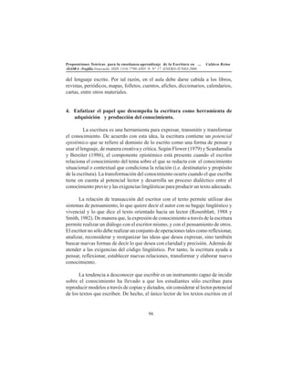 Proposiciones Teóricas para la enseñanza-aprendizaje de la Escritura en ... Caldera Reina
ÁGORA -Trujillo.Venezuela. ISSN 1316-7790-AÑO 9- N° 17 -ENERO-JUNIO-2006
96
del lenguaje escrito. Por tal razón, en el aula debe darse cabida a los libros,
revistas, periódicos, mapas, folletos, cuentos, afiches, diccionarios, calendarios,
cartas, entre otros materiales.
4. Enfatizar el papel que desempeña la escritura como herramienta de
adquisición y producción del conocimiento.
La escritura es una herramienta para expresar, transmitir y transformar
el conocimiento. De acuerdo con esta idea, la escritura contiene un potencial
epistémico que se refiere al dominio de lo escrito como una forma de pensar y
usar el lenguaje, de manera creativa y crítica. Según Flower (1979) y Scardamalia
y Bereiter (1986), el componente epistémico está presente cuando el escritor
relaciona el conocimiento del tema sobre el que se redacta con el conocimiento
situacional o contextual que condiciona la relación (i.e. destinatario y propósito
de la escritura). La transformación del conocimiento ocurre cuando el que escribe
tiene en cuenta al potencial lector y desarrolla un proceso dialéctico entre el
conocimiento previo y las exigencias lingüísticas para producir un texto adecuado.
La relación de transacción del escritor con el texto permite utilizar dos
sistemas de pensamiento, lo que quiere decir el autor con su bagaje lingüístico y
vivencial y lo que dice el texto orientado hacia un lector (Rosenblatt, 1988 y
Smith, 1982). De manera que, la expresión de conocimiento a través de la escritura
permite realizar un diálogo con el escritor mismo, y con el pensamiento de otros.
El escritor no sólo debe realizar un conjunto de operaciones tales como reflexionar,
analizar, reconsiderar y reorganizar las ideas que desea expresar, sino también
buscar nuevas formas de decir lo que desea con claridad y precisión. Además de
atender a las exigencias del código lingüístico. Por tanto, la escritura ayuda a
pensar, reflexionar, establecer nuevas relaciones, transformar y elaborar nuevo
conocimiento.
La tendencia a desconocer que escribir es un instrumento capaz de incidir
sobre el conocimiento ha llevado a que los estudiantes sólo escriban para
reproducir modelos a través de copias y dictados, sin considerar al lector potencial
de los textos que escriben. De hecho, el único lector de los textos escritos en el
 