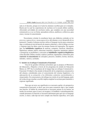 Caldera Reina
ÁGORA -Trujillo.Venezuela. ISSN 1316-7790-AÑO 9- N° 17-ENERO -JUNIO -2006. 45-83
97
aula es el docente, porque en el aula los alumnos escriben para ser evaluados.
Razón por la cual las experiencias de escritura en la escuela deben cambiar,
ofreciendo actividades de escrituras reales, que cumplan con una necesidad
comunicativa y a su vez forme pensadores críticos, analíticos y reflexivos, para
crear y recrear el conocimiento.
Necesitamos orientar la enseñanza hacia una didáctica centrada en los
procesos cognoscitivos y metacognoscitivos del alumno y en el desarrollo de su
potencial. Cuando el alumno-escritor utiliza el lenguaje escrito para comunicar
algo, se enfrenta al reto de hacerlo de manera coherente, y ello lo obliga a revisar
y reajustar tanto las ideas como las mismas formas de expresarlas. De manera
que, las habilidades cognitivas de analizar, comparar, clasificar, identificar,
hipotetizar, ordenar, inferir, relacionar, transferir, organizar, interpretar, deducir
o jerarquizar se posibilitan y concretan en habilidades cognitivas-lingüísticas
como describir, definir, resumir, explicar, justificar, argumentar y demostrar, para
construir el conocimiento de conceptos, procesos, modelos, teorías, técnicas,
métodos, valores y actitudes.
5. Insistir en el enfoque Comunicativo-Funcional
Una de las grandes reformas curriculares que se propuso el Ministerio
de Educación y Deportes a través de los programas de estudio de Educación
Básica en 1997 fue la enseñanza de la lengua bajo un enfoque Comunicativo-
Funcional. El objetivo fue atender al desarrollo de la competencia comunicativa
del alumno, considerada como el conocimiento del sistema lingüístico y la
adecuación de su actuación a los diferentes contextos socioculturales y
situacionales. En consecuencia, tal enfoque nos remite al uso del lenguaje, parte
de la idea de que enseñar a escribir implica emplear la escritura para transmitir o
expresar significado.
Para que un texto sea significativo es necesario apelar a la perspectiva
comunicativo-funcional, es decir, que sirva para comunicar algo y que cumpla
una función. Al hablar de comunicación es necesario pensar en un emisor, un
medio (la escritura, para el caso), un receptor y el feedback o retroalimentación;
cuando pensamos en función es necesario determinar para qué sirve el lenguaje
escrito, es decir, cada tipo de texto cumple una función específica, sirve para
 