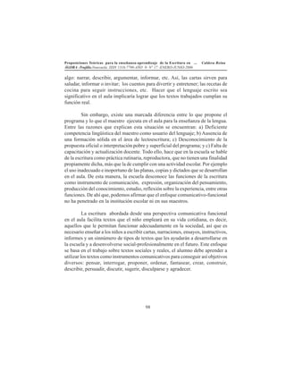 Proposiciones Teóricas para la enseñanza-aprendizaje de la Escritura en ... Caldera Reina
ÁGORA -Trujillo.Venezuela. ISSN 1316-7790-AÑO 9- N° 17 -ENERO-JUNIO-2006
98
algo: narrar, describir, argumentar, informar, etc. Así, las cartas sirven para
saludar, informar o invitar; los cuentos para divertir y entretener; las recetas de
cocina para seguir instrucciones, etc. Hacer que el lenguaje escrito sea
significativo en el aula implicaría lograr que los textos trabajados cumplan su
función real.
Sin embargo, existe una marcada diferencia entre lo que propone el
programa y lo que el maestro ejecuta en el aula para la enseñanza de la lengua.
Entre las razones que explican esta situación se encuentran: a) Deficiente
competencia lingüística del maestro como usuario del lenguaje; b) Ausencia de
una formación sólida en el área de lectoescritura; c) Desconocimiento de la
propuesta oficial o interpretación pobre y superficial del programa; y c) Falta de
capacitación y actualización docente. Todo ello, hace que en la escuela se hable
de la escritura como práctica rutinaria, reproductora, que no tienen una finalidad
propiamente dicha, más que la de cumplir con una actividad escolar. Por ejemplo
el uso inadecuado e inoportuno de las planas, copias y dictados que se desarrollan
en el aula. De esta manera, la escuela desconoce las funciones de la escritura
como instrumento de comunicación, expresión, organización del pensamiento,
producción del conocimiento, estudio, reflexión sobre la experiencia, entre otras
funciones. De ahí que, podemos afirmar que el enfoque comunicativo-funcional
no ha penetrado en la institución escolar ni en sus maestros.
La escritura abordada desde una perspectiva comunicativa funcional
en el aula facilita textos que el niño empleará en su vida cotidiana, es decir,
aquellos que le permitan funcionar adecuadamente en la sociedad, así que es
necesario enseñar a los niños a escribir cartas, narraciones, ensayos, instructivos,
informes y un sinnúmero de tipos de textos que les ayudarán a desarrollarse en
la escuela y a desenvolverse social-profesionalmente en el futuro. Este enfoque
se basa en el trabajo sobre textos sociales y reales, el alumno debe aprender a
utilizar los textos como instrumentos comunicativos para conseguir así objetivos
diversos: pensar, interrogar, proponer, ordenar, fantasear, crear, construir,
describir, persuadir, discutir, sugerir, disculparse y agradecer.
 