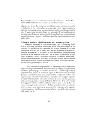 Proposiciones Teóricas para la enseñanza-aprendizaje de la Escritura en ... Caldera Reina
ÁGORA -Trujillo.Venezuela. ISSN 1316-7790-AÑO 9- N° 17 -ENERO-JUNIO-2006
100
adaptaciones libres. Hay numerosas actividades que permiten acompañar la
verbalización formal o informal con la escritura: dar avisos, organizar acciones,
enfrentar problemas, comentar acontecimientos, organizar campañas, montar una
obra de teatro, entre otras actividades. Las actividades de escritura basadas en
intercambios orales promueve el intercambio de significaciones, representaciones
y conocimiento, que enriquece y posibilita el desarrollo cognitivo y metacognitivo
de los niños.
7. Destacar la estrecha relación que existe entre lectura y escritura
El escritor al producir un texto se ve obligado a leer y releer con el fin de
aclarar, incorporar o eliminar información, afinar o inclusive modificar los
objetivos y el sentido general del contenido. Por lo tanto, el proceso de escritura
depende de la lectura que se realiza antes, durante y después del proceso de
escritura. Según Ortiz (1995), lectura y escritura son procesos interdependientes
porque se escribe para que alguien lea y sin la lectura el proceso de escribir
queda incompleto. Lectura y escritura se encuentran en constante interrelación,
una lleva indefectiblemente a la otra y existe entre ellas un enriquecimiento
mutuo. En este sentido, se puede afirmar que no es posible una escritura eficiente,
sin una lectura profunda que la preceda.
Dada la naturaleza complementaria de la lectura y escritura es necesario
lograr una integración entre estas dos modalidades del lenguaje en el proceso de
enseñanza-aprendizaje que se desarrolla en la escuela. La lectura juega un papel
importante en el proceso de escritura al lograr: 1) Antes de escribir, la lectura
provee al lector de estructuras textuales que facilitan la expresión de ideas. Esto
significa que el estudiante posee un modelo que utiliza como base para su propia
escritura. Por esta razón, los niños deben leer textos diversos (i.e. cuentos, ensayos,
cartas, noticias, poemas, avisos); 2) Durante el transcurso de la redacción, la
lectura permite establecer un hilo conductor entre las ideas ya plasmadas y las
nuevas que se pretenden comunicar; y 3) Después de la escritura, la relectura
crítica permite evaluar y corregir el texto, según las exigencias de los aspectos
relacionados con el significado, estructura del texto y uso de las convenciones
de la lengua escrita.
 