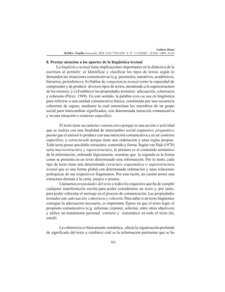 Caldera Reina
ÁGORA -Trujillo.Venezuela. ISSN 1316-7790-AÑO 9- N° 17-ENERO -JUNIO -2006. 45-83
101
8. Prestar atención a los aportes de la lingüística textual
La lingüística textual tiene implicaciones importantes en la didáctica de la
escritura al permitir: a) Identificar y clasificar los tipos de textos según lo
demanden las situaciones comunicativas (e.g. personales, narrativos, académicos,
literarios, periodístico); b) Hablar de competencia textual como la capacidad de
comprender y de producir diversos tipos de textos, atendiendo a la superestructura
de los mismos; y c) Establecer las propiedades textuales: adecuación, coherencia
y cohesión (Pérez, 1999). En este sentido, la palabra texto se usa en lingüística
para referirse a una unidad comunicativa básica, constituida por una secuencia
coherente de signos, mediante la cual interactúan los miembros de un grupo
social para intercambiar significados, con determinada intención comunicativa
y en una situación o contexto específico.
El texto tiene un carácter comunicativo porque es una acción o actividad
que se realiza con una finalidad de intercambio social expansivo; pragmático
puesto que el emisor lo produce con una intención comunicativa y en un contexto
específico; y estructurado porque tiene una ordenación y unas reglas propias.
Todo texto posee una doble estructura: contenido y forma. Según van Dijk (1978)
sería macroestructura y superestructura, la primera es el contenido semántico
de la información, ordenado lógicamente, mientras que la segunda es la forma
como se presenta en un texto determinado esta información. Por lo tanto, cada
tipo de texto tiene una determinada estructura esquemática o superestructura
textual que es una forma global con determinada ordenación y unas relaciones
jerárquicas de sus respectivos fragmentos. Por esta razón, un cuento posee una
estructura distinta a la carta, ensayo o poema.
Llamamos propiedades del texto a todos los requisitos que ha de cumplir
cualquier manifestación escrita para poder considerarse un texto y, por tanto,
para poder vehicular el mensaje en el proceso de comunicación. Las propiedades
textuales son: adecuación, coherencia y cohesión. Para saber si un texto lingüístico
consigue la adecuación necesaria, es importante fijarse en que el texto logre el
propósito comunicativo (e.g. informar, exponer, solicitar, entre otros objetivos)
y utilice un tratamiento personal correcto y sistemático en todo el texto (tú,
usted).
La coherencia es básicamente semántica, afecta la organización profunda
de significado del texto y establece cuál es la información pertinente que se ha
 