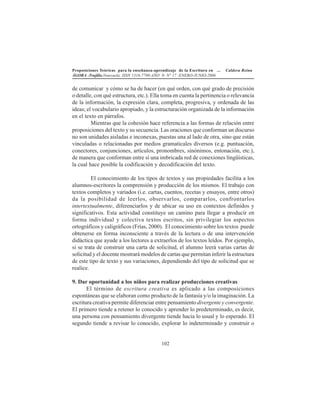 Proposiciones Teóricas para la enseñanza-aprendizaje de la Escritura en ... Caldera Reina
ÁGORA -Trujillo.Venezuela. ISSN 1316-7790-AÑO 9- N° 17 -ENERO-JUNIO-2006
102
de comunicar y cómo se ha de hacer (en qué orden, con qué grado de precisión
o detalle, con qué estructura, etc.). Ella toma en cuenta la pertinencia o relevancia
de la información, la expresión clara, completa, progresiva, y ordenada de las
ideas; el vocabulario apropiado, y la estructuración organizada de la información
en el texto en párrafos.
Mientras que la cohesión hace referencia a las formas de relación entre
proposiciones del texto y su secuencia. Las oraciones que conforman un discurso
no son unidades aisladas e inconexas, puestas una al lado de otra, sino que están
vinculadas o relacionadas por medios gramaticales diversos (e.g. puntuación,
conectores, conjunciones, artículos, pronombres, sinónimos, entonación, etc.),
de manera que conforman entre sí una imbricada red de conexiones lingüísticas,
la cual hace posible la codificación y decodificación del texto.
El conocimiento de los tipos de textos y sus propiedades facilita a los
alumnos-escritores la comprensión y producción de los mismos. El trabajo con
textos completos y variados (i.e. cartas, cuentos, recetas y ensayos, entre otros)
da la posibilidad de leerlos, observarlos, compararlos, confrontarlos
intertextualmente, diferenciarlos y de ubicar su uso en contextos definidos y
significativos. Esta actividad constituye un camino para llegar a producir en
forma individual y colectiva textos escritos, sin privilegiar los aspectos
ortográficos y caligráficos (Frías, 2000). El conocimiento sobre los textos puede
obtenerse en forma inconsciente a través de la lectura o de una intervención
didáctica que ayude a los lectores a extraerlos de los textos leídos. Por ejemplo,
si se trata de construir una carta de solicitud, el alumno leerá varias cartas de
solicitud y el docente mostrará modelos de cartas que permitan inferir la estructura
de este tipo de texto y sus variaciones, dependiendo del tipo de solicitud que se
realice.
9. Dar oportunidad a los niños para realizar producciones creativas
El término de escritura creativa es aplicado a las composiciones
espontáneas que se elaboran como producto de la fantasía y/o la imaginación. La
escritura creativa permite diferenciar entre pensamiento divergente y convergente.
El primero tiende a retener lo conocido y aprender lo predeterminado, es decir,
una persona con pensamiento divergente tiende hacia lo usual y lo esperado. El
segundo tiende a revisar lo conocido, explorar lo indeterminado y construir o
 