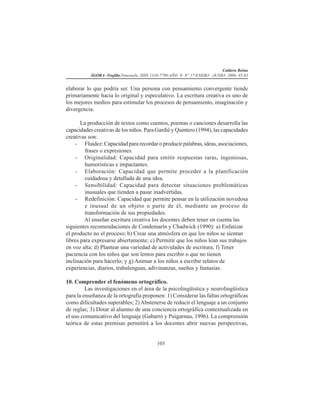 Caldera Reina
ÁGORA -Trujillo.Venezuela. ISSN 1316-7790-AÑO 9- N° 17-ENERO -JUNIO -2006. 45-83
103
elaborar lo que podría ser. Una persona con pensamiento convergente tiende
primariamente hacia lo original y especulativo. La escritura creativa es uno de
los mejores medios para estimular los procesos de pensamiento, imaginación y
divergencia.
La producción de textos como cuentos, poemas o canciones desarrolla las
capacidades creativas de los niños. Para Gardié y Quintero (1994), las capacidades
creativas son:
- Fluidez: Capacidad para recordar o producir palabras, ideas, asociaciones,
frases o expresiones.
- Originalidad: Capacidad para emitir respuestas raras, ingeniosas,
humorísticas e impactantes.
- Elaboración: Capacidad que permite proceder a la planificación
cuidadosa y detallada de una idea.
- Sensibilidad: Capacidad para detectar situaciones problemáticas
inusuales que tienden a pasar inadvertidas.
- Redefinición: Capacidad que permite pensar en la utilización novedosa
e inusual de un objeto o parte de él, mediante un proceso de
transformación de sus propiedades.
Al enseñar escritura creativa los docentes deben tener en cuenta las
siguientes recomendaciones de Condemarín y Chadwick (1990): a) Enfatizar
el producto no el proceso; b) Crear una atmósfera en que los niños se sientan
libres para expresarse abiertamente; c) Permitir que los niños lean sus trabajos
en voz alta; d) Plantear una variedad de actividades de escritura; f) Tener
paciencia con los niños que son lentos para escribir o que no tienen
inclinación para hacerlo; y g) Animar a los niños a escribir relatos de
experiencias, diarios, trabalenguas, adivinanzas, sueños y fantasías.
10. Comprender el fenómeno ortográfico.
Las investigaciones en el área de la psicolingüística y neurolingüística
para la enseñanza de la ortografía proponen: 1) Considerar las faltas ortográficas
como dificultades superables; 2)Abstenerse de reducir el lenguaje a un conjunto
de reglas; 3) Dotar al alumno de una conciencia ortográfica contextualizada en
el uso comunicativo del lenguaje (Gabarró y Puigarnau, 1996). La comprensión
teórica de estas premisas permitirá a los docentes abrir nuevas perspectivas,
 